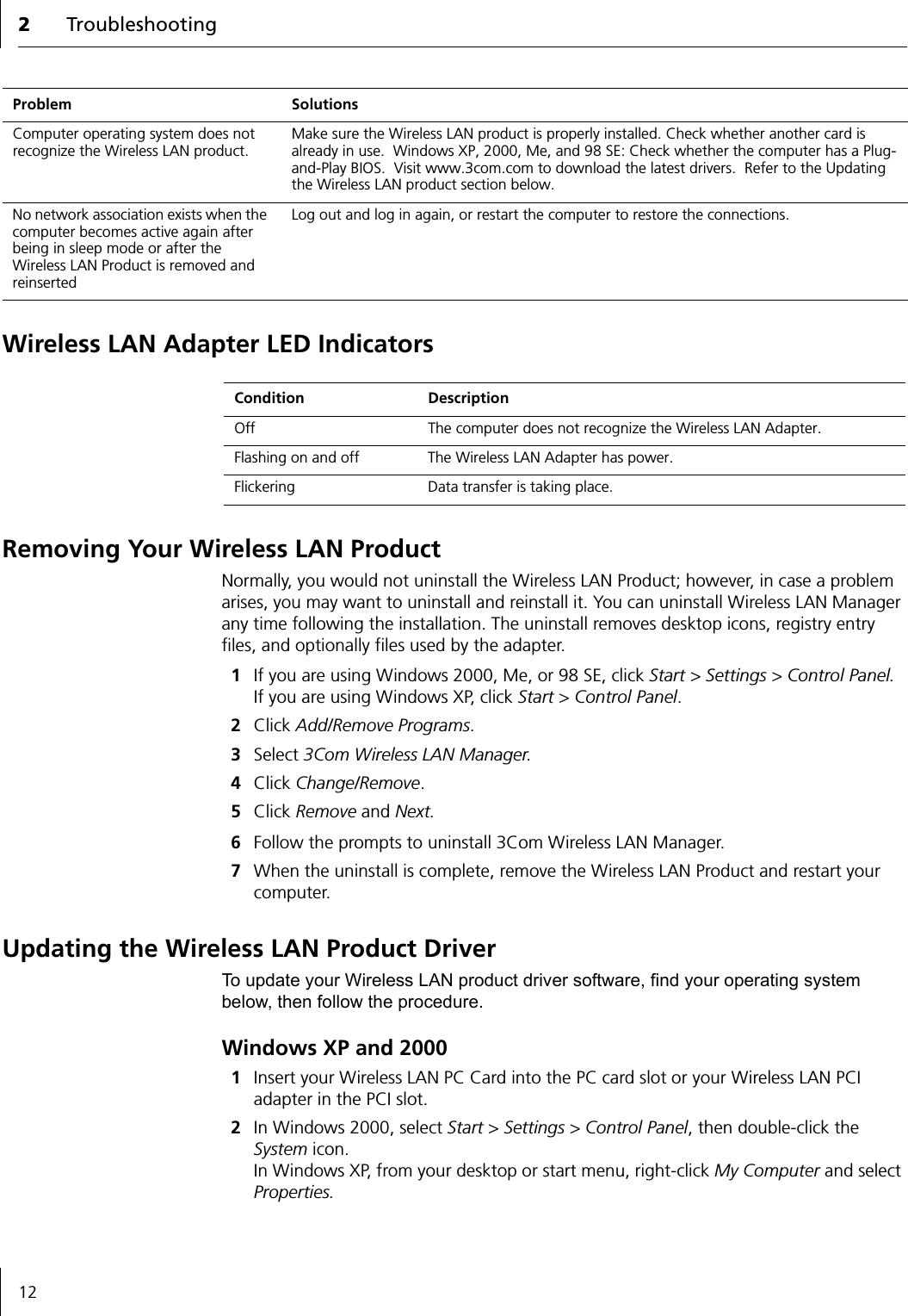 2Troubleshooting12Wireless LAN Adapter LED IndicatorsRemoving Your Wireless LAN ProductNormally, you would not uninstall the Wireless LAN Product; however, in case a problem arises, you may want to uninstall and reinstall it. You can uninstall Wireless LAN Manager any time following the installation. The uninstall removes desktop icons, registry entry files, and optionally files used by the adapter.1If you are using Windows 2000, Me, or 98 SE, click Start &gt; Settings &gt; Control Panel.  If you are using Windows XP, click Start &gt; Control Panel.2Click Add/Remove Programs.3Select 3Com Wireless LAN Manager.4Click Change/Remove.5Click Remove and Next.6Follow the prompts to uninstall 3Com Wireless LAN Manager.7When the uninstall is complete, remove the Wireless LAN Product and restart your computer.Updating the Wireless LAN Product DriverTo update your Wireless LAN product driver software, find your operating system below, then follow the procedure.Windows XP and 20001Insert your Wireless LAN PC Card into the PC card slot or your Wireless LAN PCI adapter in the PCI slot.2In Windows 2000, select Start &gt; Settings &gt; Control Panel, then double-click the System icon. In Windows XP, from your desktop or start menu, right-click My Computer and select Properties.Computer operating system does not recognize the Wireless LAN product.Make sure the Wireless LAN product is properly installed. Check whether another card is already in use.  Windows XP, 2000, Me, and 98 SE: Check whether the computer has a Plug-and-Play BIOS.  Visit www.3com.com to download the latest drivers.  Refer to the Updating the Wireless LAN product section below.No network association exists when the computer becomes active again after being in sleep mode or after the Wireless LAN Product is removed and reinsertedLog out and log in again, or restart the computer to restore the connections.Problem SolutionsCondition DescriptionOff The computer does not recognize the Wireless LAN Adapter.Flashing on and off The Wireless LAN Adapter has power. Flickering Data transfer is taking place.