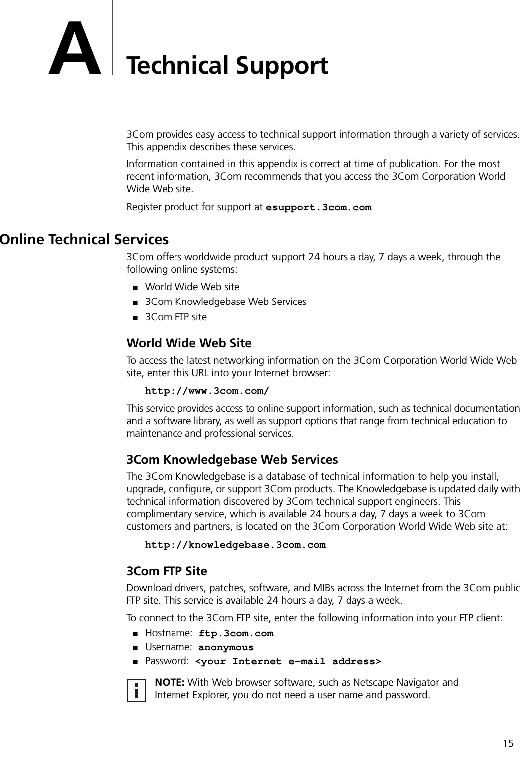 15ATechnical Support3Com provides easy access to technical support information through a variety of services. This appendix describes these services.Information contained in this appendix is correct at time of publication. For the most recent information, 3Com recommends that you access the 3Com Corporation World Wide Web site.Register product for support at esupport.3com.comOnline Technical Services3Com offers worldwide product support 24 hours a day, 7 days a week, through the following online systems:■World Wide Web site■3Com Knowledgebase Web Services■3Com FTP siteWorld Wide Web SiteTo access the latest networking information on the 3Com Corporation World Wide Web site, enter this URL into your Internet browser:http://www.3com.com/This service provides access to online support information, such as technical documentation and a software library, as well as support options that range from technical education to maintenance and professional services.3Com Knowledgebase Web ServicesThe 3Com Knowledgebase is a database of technical information to help you install, upgrade, configure, or support 3Com products. The Knowledgebase is updated daily with technical information discovered by 3Com technical support engineers. This complimentary service, which is available 24 hours a day, 7 days a week to 3Com customers and partners, is located on the 3Com Corporation World Wide Web site at:http://knowledgebase.3com.com3Com FTP SiteDownload drivers, patches, software, and MIBs across the Internet from the 3Com public FTP site. This service is available 24 hours a day, 7 days a week.To connect to the 3Com FTP site, enter the following information into your FTP client:■Hostname: ftp.3com.com■Username: anonymous■Password: &lt;your Internet e-mail address&gt;NOTE: With Web browser software, such as Netscape Navigator and Internet Explorer, you do not need a user name and password.