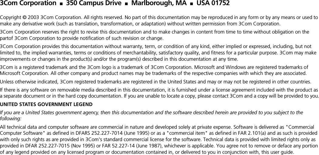 3Com Corporation  ■ 350 Campus Drive  ■ Marlborough, MA ■ USA 01752Copyright © 2003 3Com Corporation. All rights reserved. No part of this documentation may be reproduced in any form or by any means or used to make any derivative work (such as translation, transformation, or adaptation) without written permission from 3Com Corporation.3Com Corporation reserves the right to revise this documentation and to make changes in content from time to time without obligation on the partof 3Com Corporation to provide notification of such revision or change.3Com Corporation provides this documentation without warranty, term, or condition of any kind, either implied or expressed, including, but not limited to, the implied warranties, terms or conditions of merchantability, satisfactory quality, and fitness for a particular purpose. 3Com may make improvements or changes in the product(s) and/or the program(s) described in this documentation at any time.3Com is a registered trademark and the 3Com logo is a trademark of 3Com Corporation. Microsoft and Windows are registered trademarks of Microsoft Corporation. All other company and product names may be trademarks of the respective companies with which they are associated.Unless otherwise indicated, 3Com registered trademarks are registered in the United States and may or may not be registered in other countries.If there is any software on removable media described in this documentation, it is furnished under a license agreement included with the product as a separate document or in the hard copy documentation. If you are unable to locate a copy, please contact 3Com and a copy will be provided to you.UNITED STATES GOVERNMENT LEGENDIf you are a United States government agency, then this documentation and the software described herein are provided to you subject to the following: All technical data and computer software are commercial in nature and developed solely at private expense. Software is delivered as &quot;Commercial Computer Software&quot; as defined in DFARS 252.227-7014 (June 1995) or as a &quot;commercial item&quot; as defined in FAR 2.101(a) and as such is provided with only such rights as are provided in 3Com&apos;s standard commercial license for the software. Technical data is provided with limited rights only as provided in DFAR 252.227-7015 (Nov 1995) or FAR 52.227-14 (June 1987), whichever is applicable. You agree not to remove or deface any portion of any legend provided on any licensed program or documentation contained in, or delivered to you in conjunction with, this user guide.