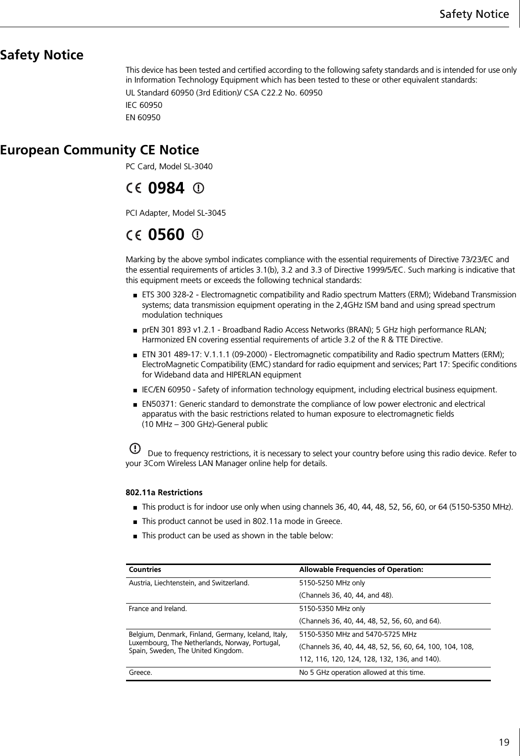 Safety Notice19Safety NoticeThis device has been tested and certified according to the following safety standards and is intended for use only in Information Technology Equipment which has been tested to these or other equivalent standards:UL Standard 60950 (3rd Edition)/ CSA C22.2 No. 60950IEC 60950EN 60950European Community CE NoticePC Card, Model SL-30400984 PCI Adapter, Model SL-30450560 Marking by the above symbol indicates compliance with the essential requirements of Directive 73/23/EC and the essential requirements of articles 3.1(b), 3.2 and 3.3 of Directive 1999/5/EC. Such marking is indicative that this equipment meets or exceeds the following technical standards:■ETS 300 328-2 - Electromagnetic compatibility and Radio spectrum Matters (ERM); Wideband Transmission systems; data transmission equipment operating in the 2,4GHz ISM band and using spread spectrum modulation techniques■prEN 301 893 v1.2.1 - Broadband Radio Access Networks (BRAN); 5 GHz high performance RLAN; Harmonized EN covering essential requirements of article 3.2 of the R &amp; TTE Directive.■ETN 301 489-17: V.1.1.1 (09-2000) - Electromagnetic compatibility and Radio spectrum Matters (ERM); ElectroMagnetic Compatibility (EMC) standard for radio equipment and services; Part 17: Specific conditions for Wideband data and HIPERLAN equipment■IEC/EN 60950 - Safety of information technology equipment, including electrical business equipment.■EN50371: Generic standard to demonstrate the compliance of low power electronic and electrical apparatus with the basic restrictions related to human exposure to electromagnetic fields (10 MHz – 300 GHz)-General publicDue to frequency restrictions, it is necessary to select your country before using this radio device. Refer to your 3Com Wireless LAN Manager online help for details.802.11a Restrictions■This product is for indoor use only when using channels 36, 40, 44, 48, 52, 56, 60, or 64 (5150-5350 MHz).■This product cannot be used in 802.11a mode in Greece.■This product can be used as shown in the table below:Countries Allowable Frequencies of Operation:Austria, Liechtenstein, and Switzerland. 5150-5250 MHz only(Channels 36, 40, 44, and 48).France and Ireland. 5150-5350 MHz only(Channels 36, 40, 44, 48, 52, 56, 60, and 64).Belgium, Denmark, Finland, Germany, Iceland, Italy, Luxembourg, The Netherlands, Norway, Portugal, Spain, Sweden, The United Kingdom.5150-5350 MHz and 5470-5725 MHz(Channels 36, 40, 44, 48, 52, 56, 60, 64, 100, 104, 108,112, 116, 120, 124, 128, 132, 136, and 140).Greece. No 5 GHz operation allowed at this time.