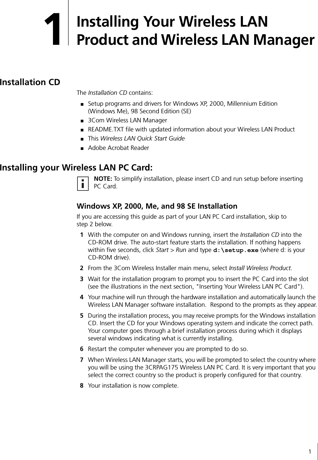 11Installing Your Wireless LAN Product and Wireless LAN Manager Installation CD The Installation CD contains:■Setup programs and drivers for Windows XP, 2000, Millennium Edition (Windows Me), 98 Second Edition (SE)■3Com Wireless LAN Manager■README.TXT file with updated information about your Wireless LAN Product■This Wireless LAN Quick Start Guide■Adobe Acrobat ReaderInstalling your Wireless LAN PC Card:Windows XP, 2000, Me, and 98 SE InstallationIf you are accessing this guide as part of your LAN PC Card installation, skip to step 2 below.1With the computer on and Windows running, insert the Installation CD into the CD-ROM drive. The auto-start feature starts the installation. If nothing happens within five seconds, click Start &gt; Run and type d:\setup.exe (where d: is your CD-ROM drive).2From the 3Com Wireless Installer main menu, select Install Wireless Product.3Wait for the installation program to prompt you to insert the PC Card into the slot (see the illustrations in the next section, &quot;Inserting Your Wireless LAN PC Card&quot;).4Your machine will run through the hardware installation and automatically launch the Wireless LAN Manager software installation.  Respond to the prompts as they appear.5During the installation process, you may receive prompts for the Windows installation CD. Insert the CD for your Windows operating system and indicate the correct path.  Your computer goes through a brief installation process during which it displays several windows indicating what is currently installing.6Restart the computer whenever you are prompted to do so.7When Wireless LAN Manager starts, you will be prompted to select the country where you will be using the 3CRPAG175 Wireless LAN PC Card. It is very important that you select the correct country so the product is properly configured for that country.8Your installation is now complete.NOTE: To simplify installation, please insert CD and run setup before inserting PC Card.