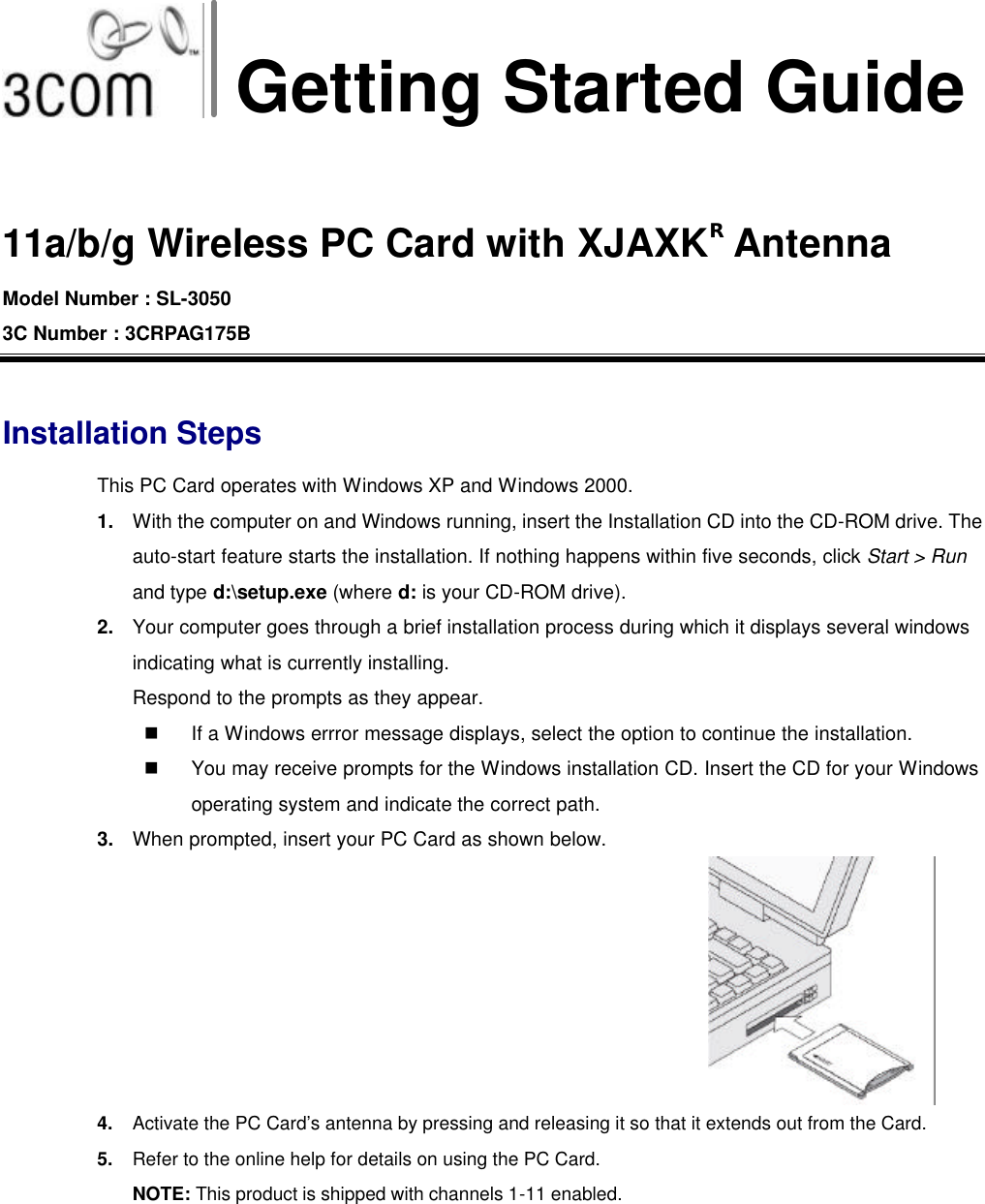 Getting Started Guide  11a/b/g Wireless PC Card with XJAXKR Antenna Model Number : SL-3050 3C Number : 3CRPAG175B  Installation Steps This PC Card operates with Windows XP and Windows 2000. 1. With the computer on and Windows running, insert the Installation CD into the CD-ROM drive. The auto-start feature starts the installation. If nothing happens within five seconds, click Start &gt; Run and type d:\setup.exe (where d: is your CD-ROM drive). 2. Your computer goes through a brief installation process during which it displays several windows indicating what is currently installing.   Respond to the prompts as they appear. n If a Windows errror message displays, select the option to continue the installation. n You may receive prompts for the Windows installation CD. Insert the CD for your Windows operating system and indicate the correct path. 3. When prompted, insert your PC Card as shown below. 4. Activate the PC Card’s antenna by pressing and releasing it so that it extends out from the Card. 5. Refer to the online help for details on using the PC Card. NOTE: This product is shipped with channels 1 -11 enabled.  