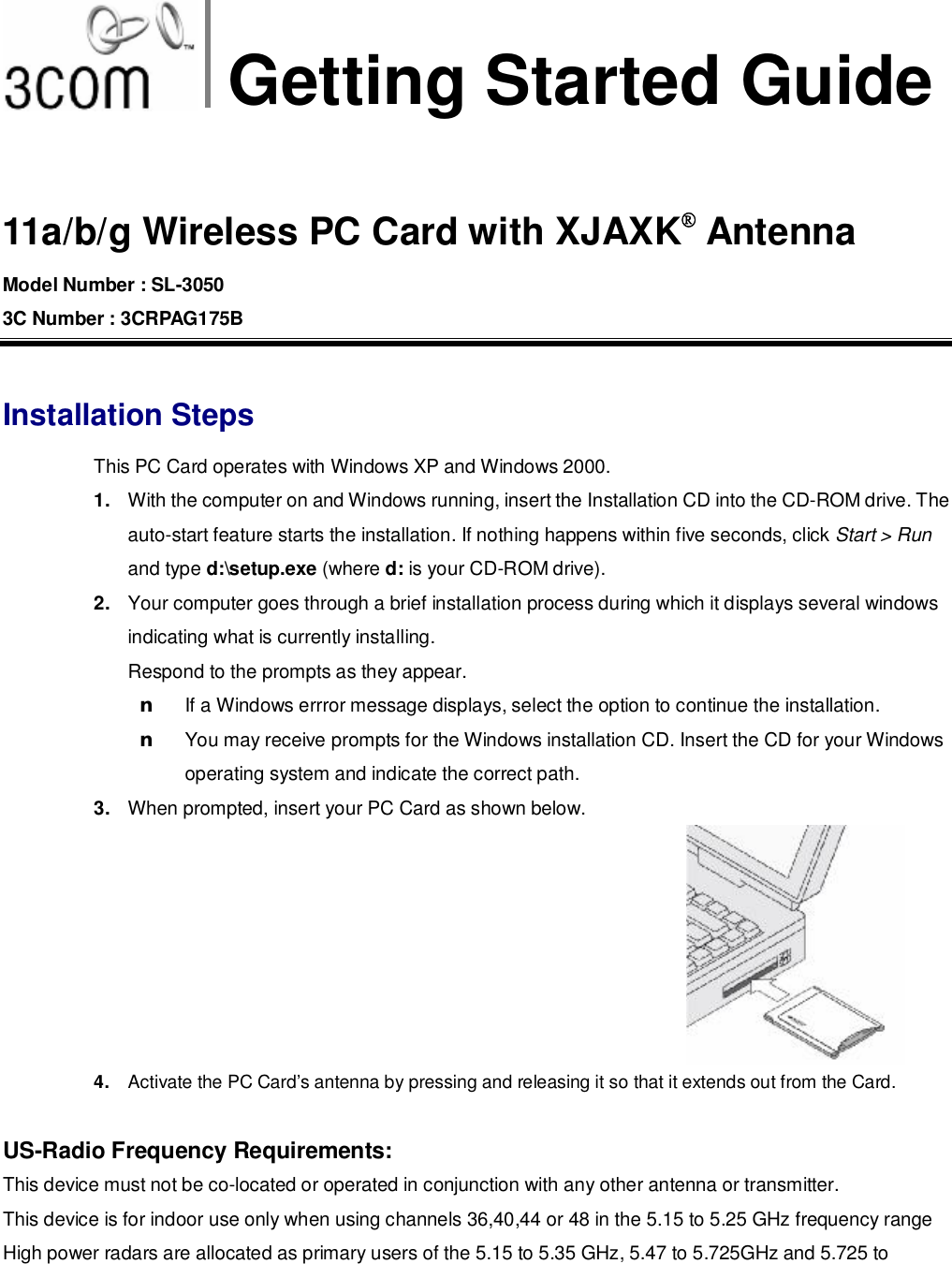 Getting Started Guide  11a/b/g Wireless PC Card with XJAXK® Antenna Model Number : SL-3050 3C Number : 3CRPAG175B  Installation Steps This PC Card operates with Windows XP and Windows 2000. 1.  With the computer on and Windows running, insert the Installation CD into the CD-ROM drive. The auto-start feature starts the installation. If nothing happens within five seconds, click Start &gt; Run and type d:\setup.exe (where d: is your CD-ROM drive). 2.  Your computer goes through a brief installation process during which it displays several windows indicating what is currently installing.  Respond to the prompts as they appear. n If a Windows errror message displays, select the option to continue the installation. n You may receive prompts for the Windows installation CD. Insert the CD for your Windows operating system and indicate the correct path. 3.  When prompted, insert your PC Card as shown below. 4.  Activate the PC Card’s antenna by pressing and releasing it so that it extends out from the Card.  US-Radio Frequency Requirements: This device must not be co-located or operated in conjunction with any other antenna or transmitter.  This device is for indoor use only when using channels 36,40,44 or 48 in the 5.15 to 5.25 GHz frequency range High power radars are allocated as primary users of the 5.15 to 5.35 GHz, 5.47 to 5.725GHz and 5.725 to 