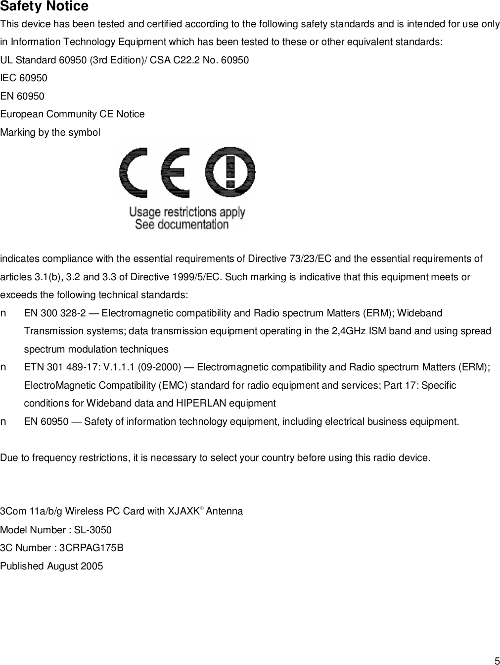  5  Safety Notice This device has been tested and certified according to the following safety standards and is intended for use only in Information Technology Equipment which has been tested to these or other equivalent standards: UL Standard 60950 (3rd Edition)/ CSA C22.2 No. 60950 IEC 60950 EN 60950 European Community CE Notice Marking by the symbol  indicates compliance with the essential requirements of Directive 73/23/EC and the essential requirements of articles 3.1(b), 3.2 and 3.3 of Directive 1999/5/EC. Such marking is indicative that this equipment meets or exceeds the following technical standards: n  EN 300 328-2 — Electromagnetic compatibility and Radio spectrum Matters (ERM); Wideband Transmission systems; data transmission equipment operating in the 2,4GHz ISM band and using spread spectrum modulation techniques n ETN 301 489-17: V.1.1.1 (09-2000) — Electromagnetic compatibility and Radio spectrum Matters (ERM); ElectroMagnetic Compatibility (EMC) standard for radio equipment and services; Part 17: Specific conditions for Wideband data and HIPERLAN equipment n  EN 60950 — Safety of information technology equipment, including electrical business equipment.  Due to frequency restrictions, it is necessary to select your country before using this radio device.    3Com 11a/b/g Wireless PC Card with XJAXK® Antenna Model Number : SL-3050 3C Number : 3CRPAG175B Published August 2005  