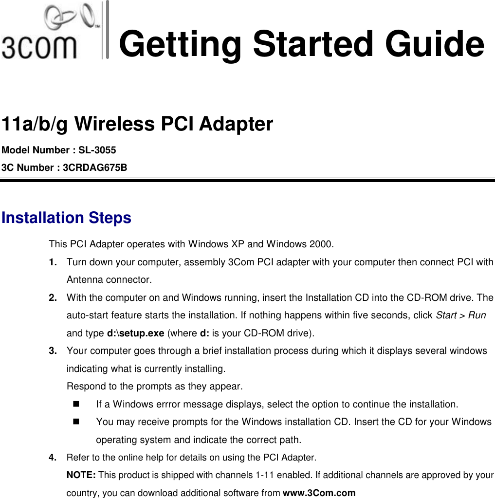 Getting Started Guide  11a/b/g Wireless PCI Adapter Model Number : SL-3055 3C Number : 3CRDAG675B  Installation Steps This PCI Adapter operates with Windows XP and Windows 2000. 1. Turn down your computer, assembly 3Com PCI adapter with your computer then connect PCI with Antenna connector. 2. With the computer on and Windows running, insert the Installation CD into the CD-ROM drive. The auto-start feature starts the installation. If nothing happens within five seconds, click Start &gt; Run and type d:\setup.exe (where d: is your CD-ROM drive). 3. Your computer goes through a brief installation process during which it displays several windows indicating what is currently installing.   Respond to the prompts as they appear. n If a Windows errror message displays, select the option to continue the installation. n You may receive prompts for the Windows installation CD. Insert the CD for your Windows operating system and indicate the correct path. 4. Refer to the online help for details on using the PCI Adapter. NOTE: This product is shipped with channels 1-11 enabled. If additional channels are approved by your country, you can download additional software from www.3Com.com  