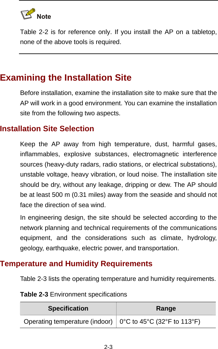 2-3   Table 2-2 is for reference only. If you install the AP on a tabletop, none of the above tools is required.   Examining the Installation Site Before installation, examine the installation site to make sure that the AP will work in a good environment. You can examine the installation site from the following two aspects.  Installation Site Selection Keep the AP away from high temperature, dust, harmful gases, inflammables, explosive substances, electromagnetic interference sources (heavy-duty radars, radio stations, or electrical substations), unstable voltage, heavy vibration, or loud noise. The installation site should be dry, without any leakage, dripping or dew. The AP should be at least 500 m (0.31 miles) away from the seaside and should not face the direction of sea wind.  In engineering design, the site should be selected according to the network planning and technical requirements of the communications equipment, and the considerations such as climate, hydrology, geology, earthquake, electric power, and transportation.  Temperature and Humidity Requirements Table 2-3 lists the operating temperature and humidity requirements. Table 2-3 Environment specifications Specification  Range Operating temperature (indoor) 0°C to 45°C (32°F to 113°F) 