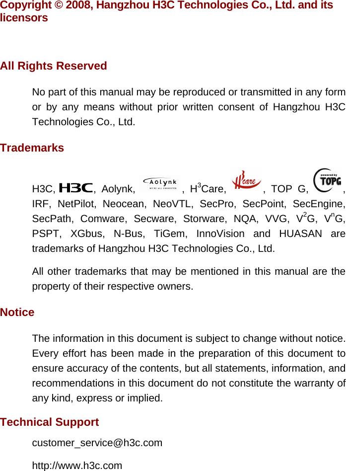 Copyright © 2008, Hangzhou H3C Technologies Co., Ltd. and its licensors  All Rights Reserved No part of this manual may be reproduced or transmitted in any form or by any means without prior written consent of Hangzhou H3C Technologies Co., Ltd. Trademarks H3C,  , Aolynk,  , H3Care,  , TOP G,  , IRF, NetPilot, Neocean, NeoVTL, SecPro, SecPoint, SecEngine, SecPath, Comware, Secware, Storware, NQA, VVG, V2G, VnG, PSPT, XGbus, N-Bus, TiGem, InnoVision and HUASAN are trademarks of Hangzhou H3C Technologies Co., Ltd. All other trademarks that may be mentioned in this manual are the property of their respective owners. Notice The information in this document is subject to change without notice. Every effort has been made in the preparation of this document to ensure accuracy of the contents, but all statements, information, and recommendations in this document do not constitute the warranty of any kind, express or implied.  Technical Support customer_service@h3c.com http://www.h3c.com 