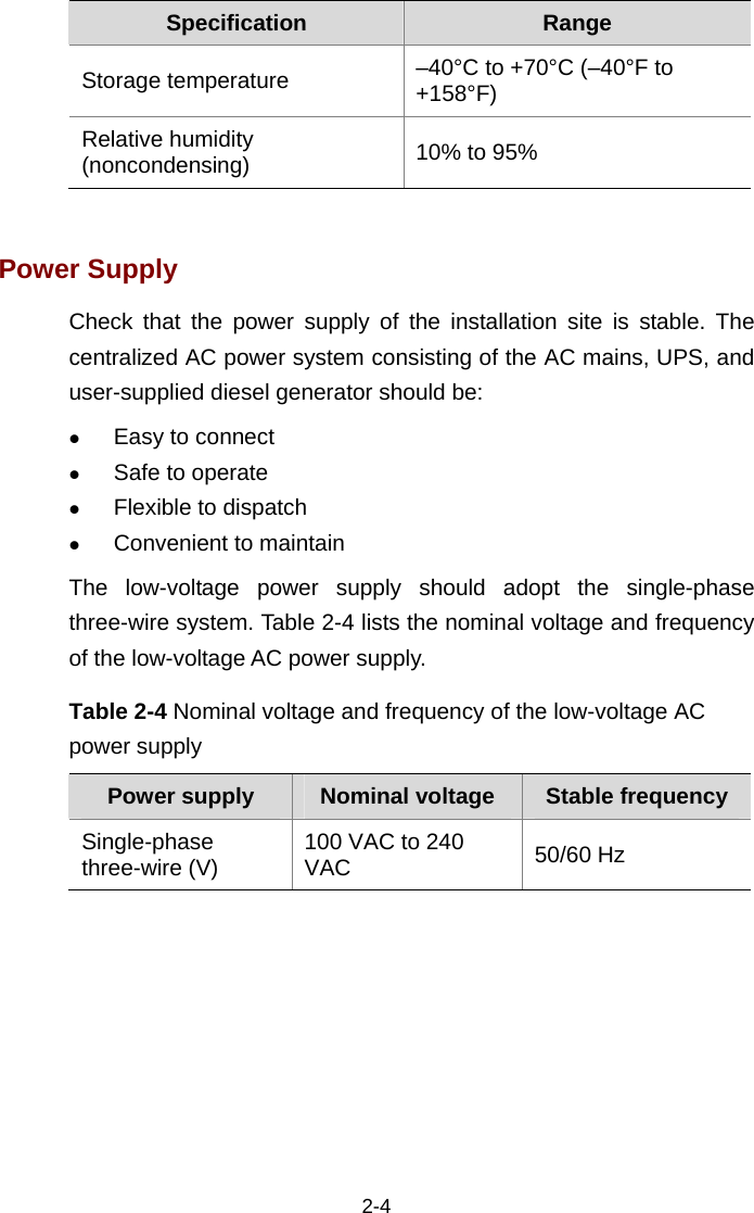  2-4 Specification  Range Storage temperature –40°C to +70°C (–40°F to +158°F) Relative humidity (noncondensing) 10% to 95%  Power Supply Check that the power supply of the installation site is stable. The centralized AC power system consisting of the AC mains, UPS, and user-supplied diesel generator should be:  z Easy to connect  z Safe to operate  z Flexible to dispatch  z Convenient to maintain The low-voltage power supply should adopt the single-phase three-wire system. Table 2-4 lists the nominal voltage and frequency of the low-voltage AC power supply.  Table 2-4 Nominal voltage and frequency of the low-voltage AC power supply Power supply  Nominal voltage  Stable frequency Single-phase three-wire (V) 100 VAC to 240 VAC  50/60 Hz  