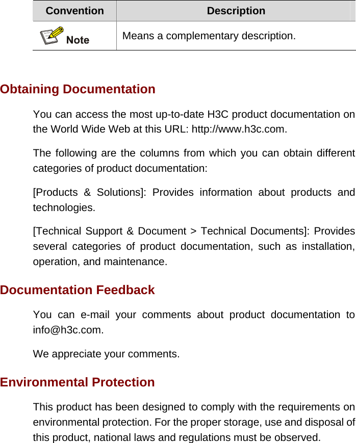 Convention  Description  Means a complementary description.   Obtaining Documentation You can access the most up-to-date H3C product documentation on the World Wide Web at this URL: http://www.h3c.com. The following are the columns from which you can obtain different categories of product documentation: [Products &amp; Solutions]: Provides information about products and technologies. [Technical Support &amp; Document &gt; Technical Documents]: Provides several categories of product documentation, such as installation, operation, and maintenance. Documentation Feedback You can e-mail your comments about product documentation to info@h3c.com.  We appreciate your comments. Environmental Protection This product has been designed to comply with the requirements on environmental protection. For the proper storage, use and disposal of this product, national laws and regulations must be observed. 