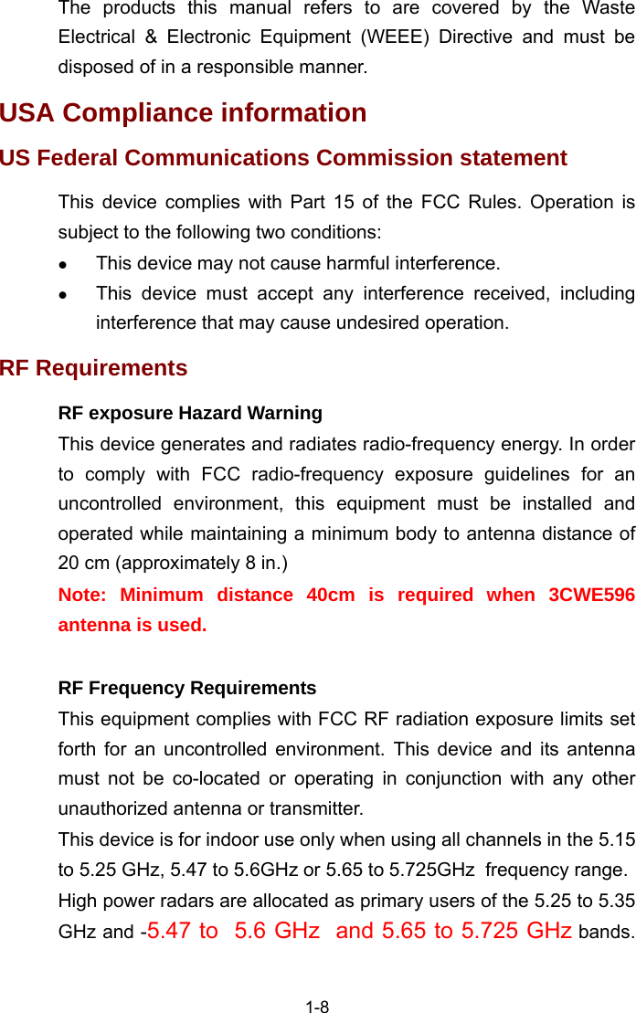  1-8 The products this manual refers to are covered by the Waste Electrical &amp; Electronic Equipment (WEEE) Directive and must be disposed of in a responsible manner. USA Compliance information US Federal Communications Commission statement This device complies with Part 15 of the FCC Rules. Operation is subject to the following two conditions: z This device may not cause harmful interference.  z This device must accept any interference received, including interference that may cause undesired operation. RF Requirements RF exposure Hazard Warning This device generates and radiates radio-frequency energy. In order to comply with FCC radio-frequency exposure guidelines for an uncontrolled environment, this equipment must be installed and operated while maintaining a minimum body to antenna distance of 20 cm (approximately 8 in.) Note: Minimum distance 40cm is required when 3CWE596 antenna is used.  RF Frequency Requirements This equipment complies with FCC RF radiation exposure limits set forth for an uncontrolled environment. This device and its antenna must not be co-located or operating in conjunction with any other unauthorized antenna or transmitter. This device is for indoor use only when using all channels in the 5.15 to 5.25 GHz, 5.47 to 5.6GHz or 5.65 to 5.725GHz  frequency range. High power radars are allocated as primary users of the 5.25 to 5.35 GHz and -5.47 to  5.6 GHz  and 5.65 to 5.725 GHz bands. 
