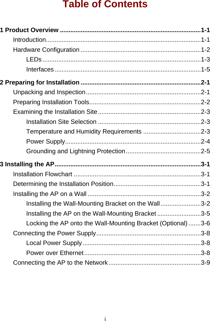 i Table of Contents 1 Product Overview .................................................................................1-1 Introduction.........................................................................................1-1 Hardware Configuration .....................................................................1-2 LEDs ...........................................................................................1-3 Interfaces....................................................................................1-5 2 Preparing for Installation .....................................................................2-1 Unpacking and Inspection..................................................................2-1 Preparing Installation Tools................................................................2-2 Examining the Installation Site...........................................................2-3 Installation Site Selection ...........................................................2-3 Temperature and Humidity Requirements .................................2-3 Power Supply..............................................................................2-4 Grounding and Lightning Protection...........................................2-5 3 Installing the AP....................................................................................3-1 Installation Flowchart .........................................................................3-1 Determining the Installation Position..................................................3-1 Installing the AP on a Wall .................................................................3-2 Installing the Wall-Mounting Bracket on the Wall.......................3-2 Installing the AP on the Wall-Mounting Bracket .........................3-5 Locking the AP onto the Wall-Mounting Bracket (Optional).......3-6 Connecting the Power Supply............................................................3-8 Local Power Supply....................................................................3-8 Power over Ethernet...................................................................3-8 Connecting the AP to the Network.....................................................3-9  