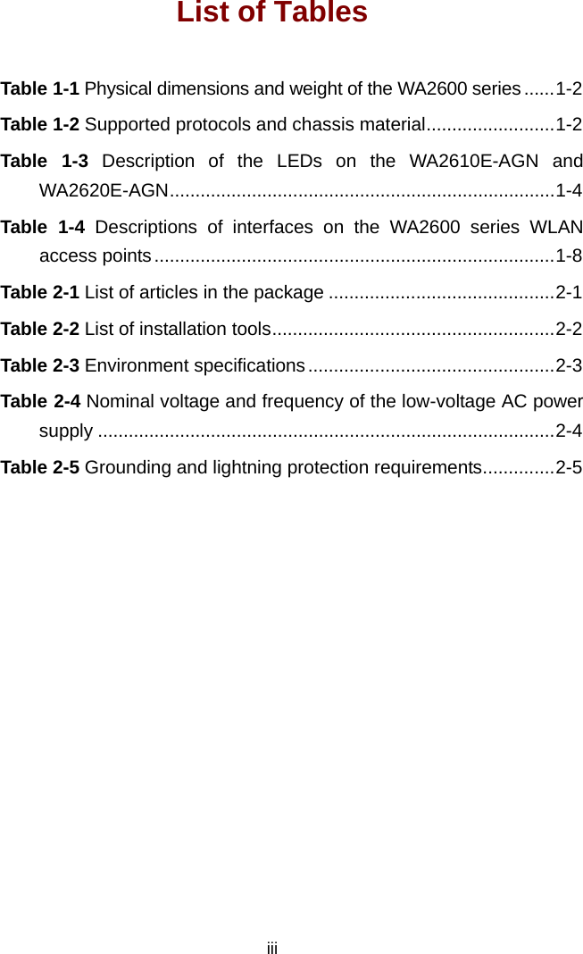  iii List of Tables Table 1-1 Physical dimensions and weight of the WA2600 series ......1-2 Table 1-2 Supported protocols and chassis material.........................1-2 Table 1-3 Description of the LEDs on the WA2610E-AGN and WA2620E-AGN...........................................................................1-4 Table 1-4 Descriptions of interfaces on the WA2600 series WLAN access points..............................................................................1-8 Table 2-1 List of articles in the package ............................................2-1 Table 2-2 List of installation tools.......................................................2-2 Table 2-3 Environment specifications ................................................2-3 Table 2-4 Nominal voltage and frequency of the low-voltage AC power supply .........................................................................................2-4 Table 2-5 Grounding and lightning protection requirements..............2-5  