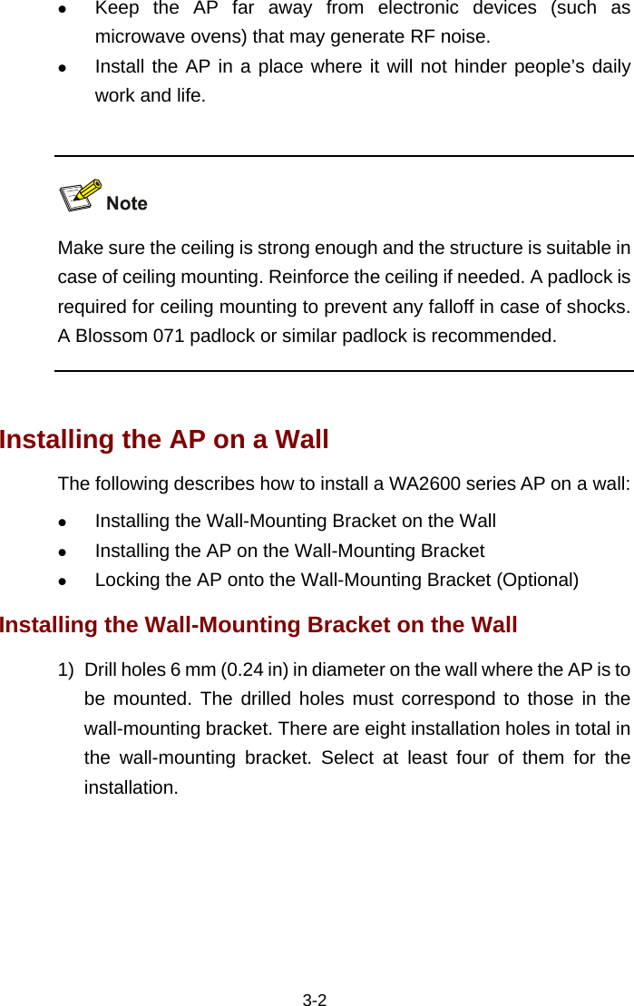  3-2 z Keep the AP far away from electronic devices (such as microwave ovens) that may generate RF noise.  z Install the AP in a place where it will not hinder people’s daily work and life.     Make sure the ceiling is strong enough and the structure is suitable in case of ceiling mounting. Reinforce the ceiling if needed. A padlock is required for ceiling mounting to prevent any falloff in case of shocks. A Blossom 071 padlock or similar padlock is recommended.  Installing the AP on a Wall The following describes how to install a WA2600 series AP on a wall:  z Installing the Wall-Mounting Bracket on the Wall z Installing the AP on the Wall-Mounting Bracket z Locking the AP onto the Wall-Mounting Bracket (Optional) Installing the Wall-Mounting Bracket on the Wall 1)  Drill holes 6 mm (0.24 in) in diameter on the wall where the AP is to be mounted. The drilled holes must correspond to those in the wall-mounting bracket. There are eight installation holes in total in the wall-mounting bracket. Select at least four of them for the installation.  