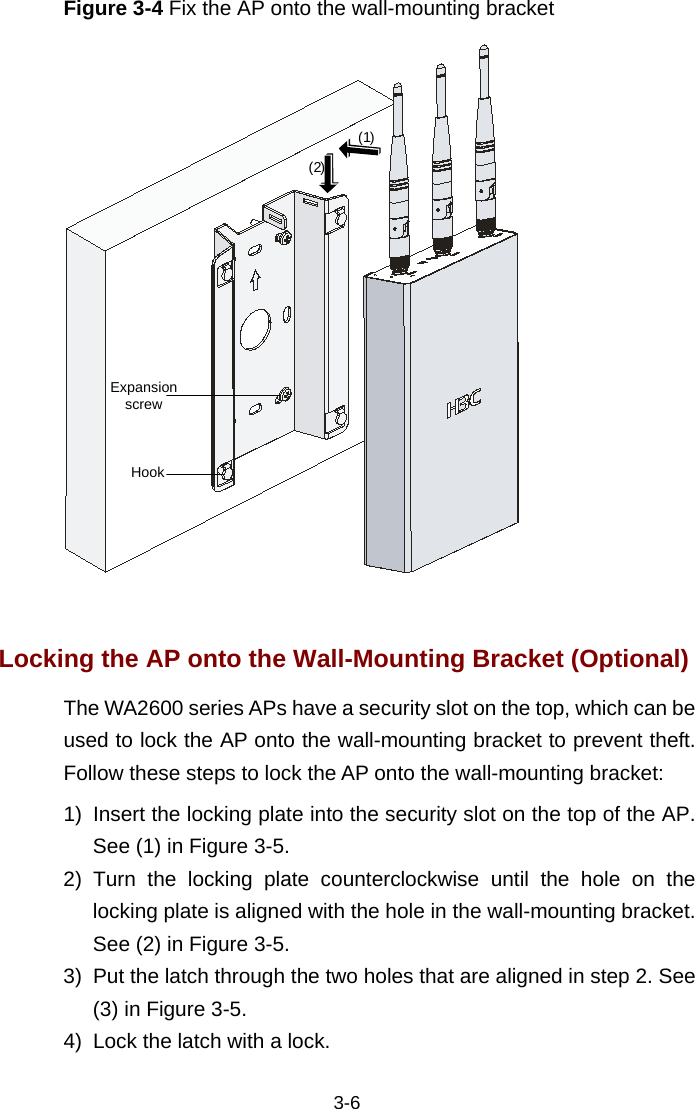  3-6 Figure 3-4 Fix the AP onto the wall-mounting bracket Expansion screwHook(1)(2)  Locking the AP onto the Wall-Mounting Bracket (Optional) The WA2600 series APs have a security slot on the top, which can be used to lock the AP onto the wall-mounting bracket to prevent theft. Follow these steps to lock the AP onto the wall-mounting bracket:  1)  Insert the locking plate into the security slot on the top of the AP. See (1) in Figure 3-5.  2) Turn the locking plate counterclockwise until the hole on the locking plate is aligned with the hole in the wall-mounting bracket. See (2) in Figure 3-5.  3)  Put the latch through the two holes that are aligned in step 2. See (3) in Figure 3-5. 4)  Lock the latch with a lock.  