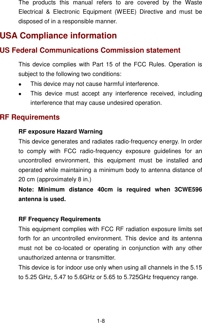  1-8 The  products  this  manual  refers  to  are  covered  by  the  Waste Electrical  &amp;  Electronic  Equipment  (WEEE)  Directive  and  must  be disposed of in a responsible manner. USA Compliance information US Federal Communications Commission statement This  device  complies with  Part  15 of  the FCC  Rules. Operation  is subject to the following two conditions:  This device may not cause harmful interference.   This  device  must  accept  any  interference  received,  including interference that may cause undesired operation. RF Requirements RF exposure Hazard Warning This device generates and radiates radio-frequency energy. In order to  comply  with  FCC  radio-frequency  exposure  guidelines  for  an uncontrolled  environment,  this  equipment  must  be  installed  and operated while maintaining a minimum body to antenna distance of 20 cm (approximately 8 in.) Note:  Minimum  distance  40cm  is  required  when  3CWE596 antenna is used.  RF Frequency Requirements This equipment complies with FCC RF radiation exposure limits set forth for an uncontrolled  environment.  This device  and its antenna must  not  be co-located  or  operating  in conjunction  with  any  other unauthorized antenna or transmitter. This device is for indoor use only when using all channels in the 5.15 to 5.25 GHz, 5.47 to 5.6GHz or 5.65 to 5.725GHz frequency range. 