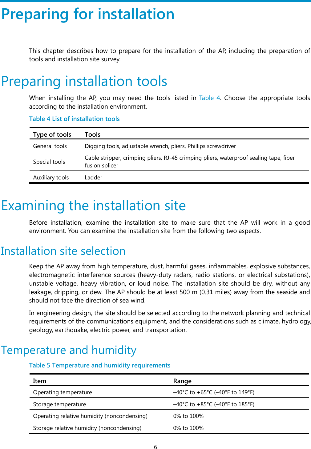  6 Preparing for installation This chapter describes how to prepare for the installation of the AP, including the preparation of tools and installation site survey.  Preparing installation tools When installing the AP, you may need the tools listed in Table 4. Choose the appropriate tools according to the installation environment.  Table 4 List of installation tools Type of tools  Tools General tools  Digging tools, adjustable wrench, pliers, Phillips screwdriver  Special tools  Cable stripper, crimping pliers, RJ-45 crimping pliers, waterproof sealing tape, fiber fusion splicer  Auxiliary tools  Ladder  Examining the installation site Before installation, examine the installation site to make sure that the AP will work in a good environment. You can examine the installation site from the following two aspects. Installation site selection  Keep the AP away from high temperature, dust, harmful gases, inflammables, explosive substances, electromagnetic interference sources (heavy-duty radars, radio stations, or electrical substations), unstable voltage, heavy vibration, or loud noise. The installation site should be dry, without any leakage, dripping, or dew. The AP should be at least 500 m (0.31 miles) away from the seaside and should not face the direction of sea wind. In engineering design, the site should be selected according to the network planning and technical requirements of the communications equipment, and the considerations such as climate, hydrology, geology, earthquake, electric power, and transportation. Temperature and humidity  Table 5 Temperature and humidity requirements  Item RangeOperating temperature  –40°C to +65°C (–40°F to 149°F) Storage temperature  –40°C to +85°C (–40°F to 185°F) Operating relative humidity (noncondensing)  0% to 100% Storage relative humidity (noncondensing) 0% to 100% 