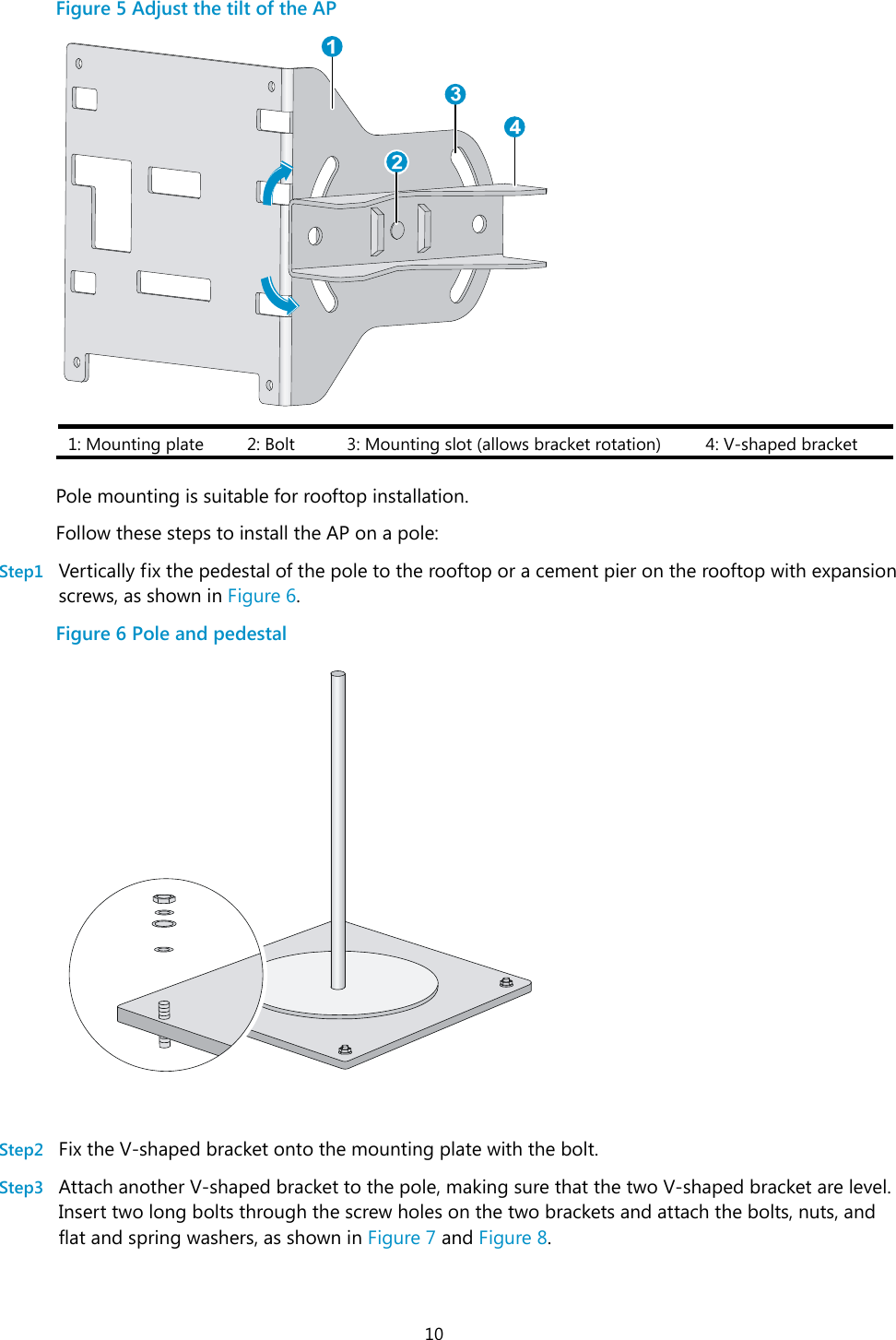  10 Figure 5 Adjust the tilt of the AP  1: Mounting plate  2: Bolt  3: Mounting slot (allows bracket rotation)  4: V-shaped bracket  Pole mounting is suitable for rooftop installation. Follow these steps to install the AP on a pole: Step1 Vertically fix the pedestal of the pole to the rooftop or a cement pier on the rooftop with expansion screws, as shown in Figure 6. Figure 6 Pole and pedestal    Step2 Fix the V-shaped bracket onto the mounting plate with the bolt. Step3 Attach another V-shaped bracket to the pole, making sure that the two V-shaped bracket are level. Insert two long bolts through the screw holes on the two brackets and attach the bolts, nuts, and flat and spring washers, as shown in Figure 7 and Figure 8. 