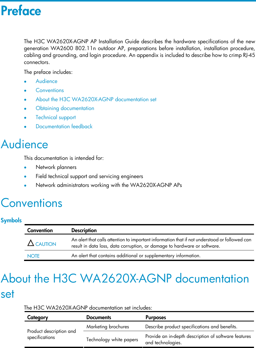Preface The H3C WA2620X-AGNP AP Installation Guide describes the hardware specifications of the new generation WA2600 802.11n outdoor AP, preparations before installation, installation procedure, cabling and grounding, and login procedure. An appendix is included to describe how to crimp RJ-45 connectors.  The preface includes:  • Audience • Conventions • About the H3C WA2620X-AGNP documentation set  • Obtaining documentation • Technical support • Documentation feedback Audience This documentation is intended for:  • Network planners • Field technical support and servicing engineers • Network administrators working with the WA2620X-AGNP APs Conventions Symbols Convention Description  CAUTION  An alert that calls attention to important information that if not understood or followed can result in data loss, data corruption, or damage to hardware or software.  NOTE  An alert that contains additional or supplementary information.  About the H3C WA2620X-AGNP documentation set The H3C WA2620X-AGNP documentation set includes: Category Documents Purposes Marketing brochures  Describe product specifications and benefits.  Product description and specifications  Technology white papers Provide an in-depth description of software features and technologies.  