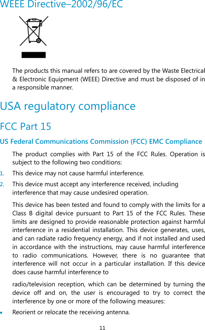  11 WEEE Directive–2002/96/EC  The products this manual refers to are covered by the Waste Electrical &amp; Electronic Equipment (WEEE) Directive and must be disposed of in a responsible manner. USA regulatory compliance FCC Part 15 US Federal Communications Commission (FCC) EMC Compliance The product complies with Part 15 of the FCC Rules. Operation is subject to the following two conditions: 1. This device may not cause harmful interference.  2. This device must accept any interference received, including interference that may cause undesired operation. This device has been tested and found to comply with the limits for a Class B digital device pursuant to Part 15 of the FCC Rules. These limits are designed to provide reasonable protection against harmful interference in a residential installation. This device generates, uses, and can radiate radio frequency energy, and if not installed and used in accordance with the instructions, may cause harmful interference to radio communications. However, there is no guarantee that interference will not occur in a particular installation. If this device does cause harmful interference to radio/television reception, which can be determined by turning the device off and on, the user is encouraged to try to correct the interference by one or more of the following measures:  Reorient or relocate the receiving antenna. 