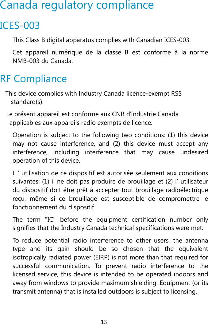  13  Canada regulatory compliance ICES-003 This Class B digital apparatus complies with Canadian ICES-003.  Cet appareil numérique de la classe B est conforme à la norme NMB-003 du Canada.  RF Compliance This device complies with Industry Canada licence-exempt RSS standard(s). Le présent appareil est conforme aux CNR d&apos;Industrie Canada applicables aux appareils radio exempts de licence. Operation is subject to the following two conditions: (1) this device may not cause interference, and (2) this device must accept any interference, including interference that may cause undesired operation of this device. L ‘ utilisation de ce dispositif est autorisée seulement aux conditions suivantes: (1) il ne doit pas produire de brouillage et (2) l’ utilisateur du dispositif doit étre prêt à accepter tout brouillage radioélectrique reçu, même si ce brouillage est susceptible de compromettre le fonctionnement du dispositif. The term &quot;IC&quot; before the equipment certification number only signifies that the Industry Canada technical specifications were met. To reduce potential radio interference to other users, the antenna type and its gain should be so chosen that the equivalent isotropically radiated power (EIRP) is not more than that required for successful communication. To prevent radio interference to the licensed service, this device is intended to be operated indoors and away from windows to provide maximum shielding. Equipment (or its transmit antenna) that is installed outdoors is subject to licensing.  