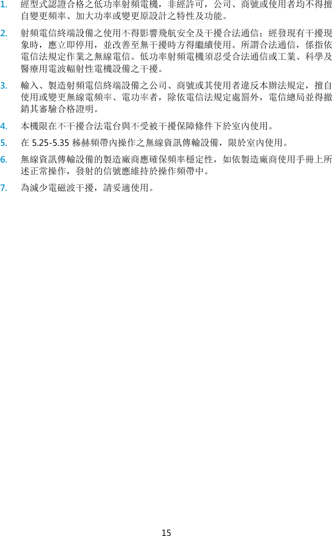  15 1. 經型式認證合格之低功率射頻電機，非經許可，公司、商號或使用者均不得擅自變更頻率、加大功率或變更原設計之特性及功能。 2. 射頻電信終端設備之使用不得影響飛航安全及干擾合法通信；經發現有干擾現象時，應立即停用，並改善至無干擾時方得繼續使用。所謂合法通信，係指依電信法規定作業之無線電信。低功率射頻電機須忍受合法通信或工業、科學及醫療用電波輻射性電機設備之干擾。 3. 輸入、製造射頻電信終端設備之公司、商號或其使用者違反本辦法規定，擅自使用或變更無線電頻率、電功率者，除依電信法規定處罰外，電信總局並得撤銷其審驗合格證明。 4. 本機限在不干擾合法電台與不受被干擾保障條件下於室內使用。 5. 在5.25-5.35 秭赫頻帶內操作之無線資訊傳輸設備，限於室內使用。 6. 無線資訊傳輸設備的製造廠商應確保頻率穩定性，如依製造廠商使用手冊上所述正常操作，發射的信號應維持於操作頻帶中。 7. 為減少電磁波干擾，請妥適使用。  