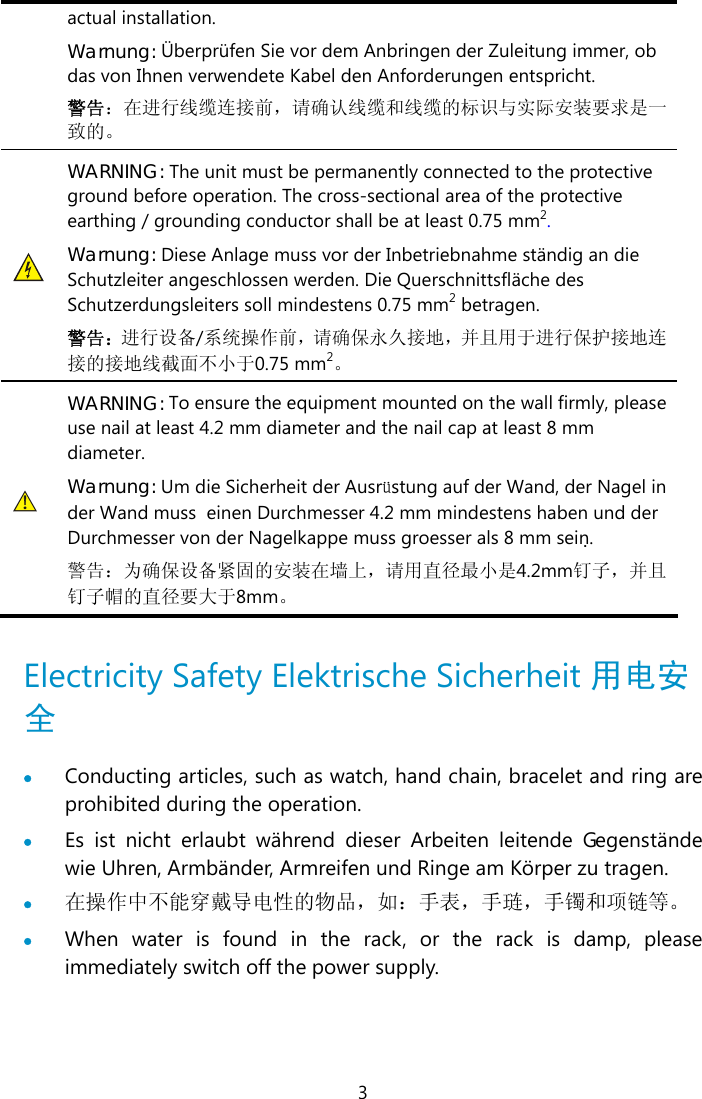  3 actual installation. Warnung: Überprüfen Sie vor dem Anbringen der Zuleitung immer, ob das von Ihnen verwendete Kabel den Anforderungen entspricht. 警告：在进行线缆连接前，请确认线缆和线缆的标识与实际安装要求是一致的。  WARNING: The unit must be permanently connected to the protective ground before operation. The cross-sectional area of the protective earthing / grounding conductor shall be at least 0.75 mm2. Warnung: Diese Anlage muss vor der Inbetriebnahme ständig an die Schutzleiter angeschlossen werden. Die Querschnittsfläche des Schutzerdungsleiters soll mindestens 0.75 mm2 betragen. 警告：进行设备/系统操作前，请确保永久接地，并且用于进行保护接地连接的接地线截面不小于0.75 mm2。  WARNING: To ensure the equipment mounted on the wall firmly, please use nail at least 4.2 mm diameter and the nail cap at least 8 mm diameter. Warnung: Um die Sicherheit der Ausrüstung auf der Wand, der Nagel in der Wand muss  einen Durchmesser 4.2 mm mindestens haben und der Durchmesser von der Nagelkappe muss groesser als 8 mm sein. 警告：为确保设备紧固的安装在墙上，请用直径最小是4.2mm钉子，并且钉子帽的直径要大于8mm。  Electricity Safety Elektrische Sicherheit 用电安全  • Conducting articles, such as watch, hand chain, bracelet and ring are prohibited during the operation. • Es ist nicht erlaubt während dieser Arbeiten leitende Gegenstände wie Uhren, Armbänder, Armreifen und Ringe am Körper zu tragen. • 在操作中不能穿戴导电性的物品，如：手表，手琏，手镯和项链等。 • When water is found in the rack, or the rack is damp, please immediately switch off the power supply.  