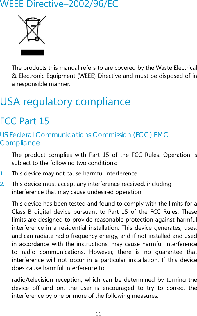  11 WEEE Directive–2002/96/EC  The products this manual refers to are covered by the Waste Electrical &amp; Electronic Equipment (WEEE) Directive and must be disposed of in a responsible manner. USA regulatory compliance FCC Part 15 US Federal Communications Commission (FCC) EMC Compliance The product complies with Part 15 of the FCC Rules. Operation is subject to the following two conditions: 1. This device may not cause harmful interference.  2. This device must accept any interference received, including interference that may cause undesired operation. This device has been tested and found to comply with the limits for a Class B digital device pursuant to Part 15 of the FCC Rules. These limits are designed to provide reasonable protection against harmful interference in a residential installation. This device generates, uses, and can radiate radio frequency energy, and if not installed and used in accordance with the instructions, may cause harmful interference to radio communications. However, there is no guarantee that interference will not occur in a particular installation. If this device does cause harmful interference to radio/television reception, which can be determined by turning the device off and on, the user is encouraged to try to correct the interference by one or more of the following measures: 
