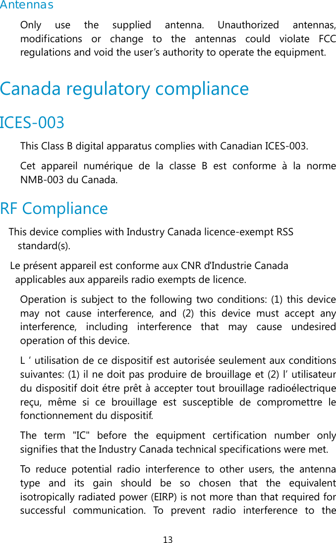  13 Antennas Only use the supplied antenna. Unauthorized antennas, modifications or change to the antennas could violate FCC regulations and void the user’s authority to operate the equipment.   Canada regulatory compliance ICES-003 This Class B digital apparatus complies with Canadian ICES-003.  Cet appareil numérique de la classe B est conforme à la norme NMB-003 du Canada.  RF Compliance This device complies with Industry Canada licence-exempt RSS standard(s). Le présent appareil est conforme aux CNR d&apos;Industrie Canada applicables aux appareils radio exempts de licence. Operation is subject to the following two conditions: (1) this device may not cause interference, and (2) this device must accept any interference, including interference that may cause undesired operation of this device. L ‘ utilisation de ce dispositif est autorisée seulement aux conditions suivantes: (1) il ne doit pas produire de brouillage et (2) l’ utilisateur du dispositif doit étre prêt à accepter tout brouillage radioélectrique reçu, même si ce brouillage est susceptible de compromettre le fonctionnement du dispositif. The term &quot;IC&quot; before the equipment certification number only signifies that the Industry Canada technical specifications were met. To reduce potential radio interference to other users, the antenna type and its gain should be so chosen that the equivalent isotropically radiated power (EIRP) is not more than that required for successful communication. To prevent radio interference to the 