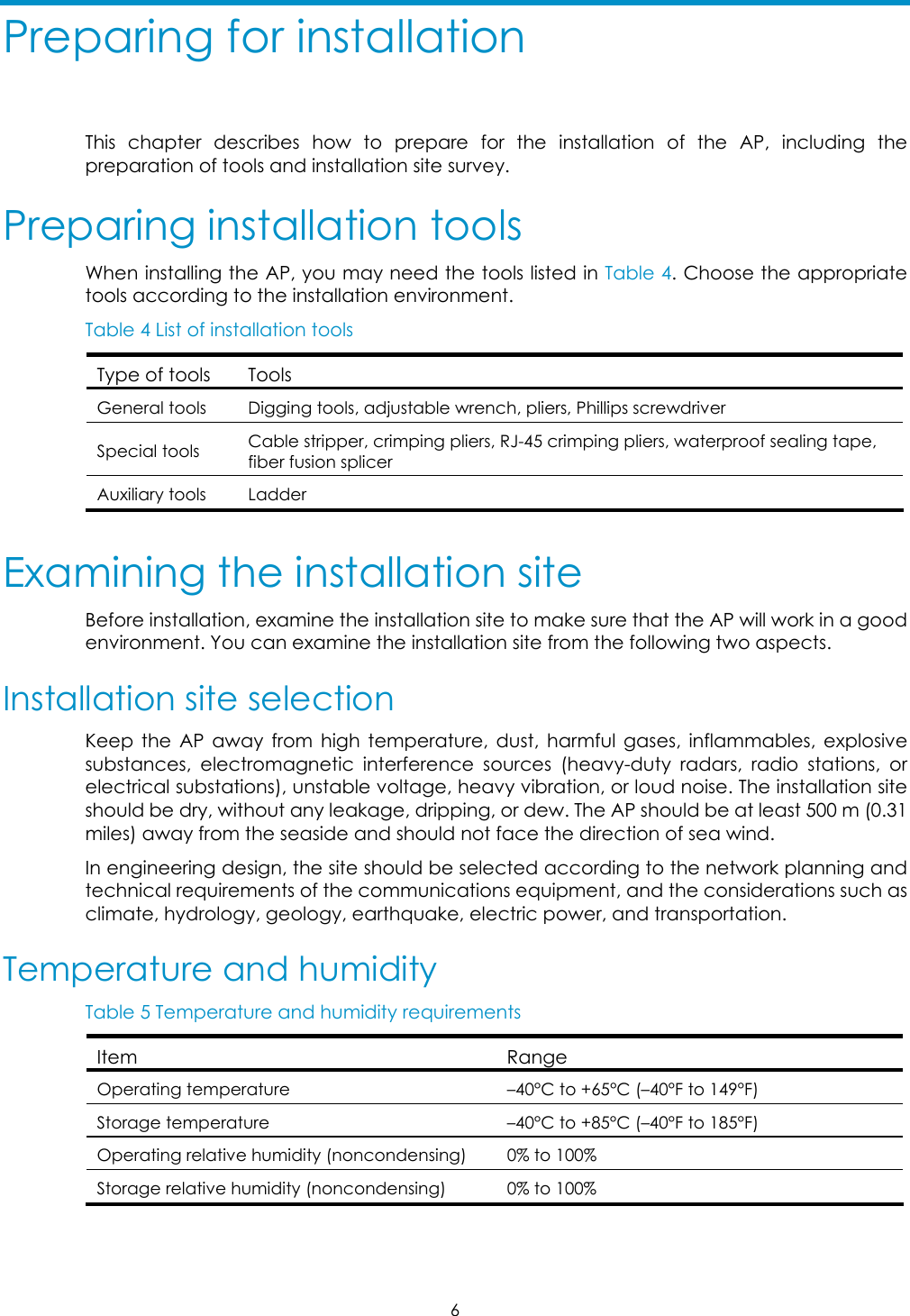  6 Preparing for installation This chapter describes how to prepare for the installation of the AP, including the preparation of tools and installation site survey.  Preparing installation tools When installing the AP, you may need the tools listed in Table 4. Choose the appropriate tools according to the installation environment.  Table 4 List of installation tools Type of tools  Tools General tools  Digging tools, adjustable wrench, pliers, Phillips screwdriver  Special tools  Cable stripper, crimping pliers, RJ-45 crimping pliers, waterproof sealing tape, fiber fusion splicer  Auxiliary tools  Ladder  Examining the installation site Before installation, examine the installation site to make sure that the AP will work in a good environment. You can examine the installation site from the following two aspects. Installation site selection  Keep the AP away from high temperature, dust, harmful gases, inflammables, explosive substances, electromagnetic interference sources (heavy-duty radars, radio stations, or electrical substations), unstable voltage, heavy vibration, or loud noise. The installation site should be dry, without any leakage, dripping, or dew. The AP should be at least 500 m (0.31 miles) away from the seaside and should not face the direction of sea wind. In engineering design, the site should be selected according to the network planning and technical requirements of the communications equipment, and the considerations such as climate, hydrology, geology, earthquake, electric power, and transportation. Temperature and humidity  Table 5 Temperature and humidity requirements  Item Range Operating temperature  –40°C to +65°C (–40°F to 149°F) Storage temperature  –40°C to +85°C (–40°F to 185°F) Operating relative humidity (noncondensing)  0% to 100% Storage relative humidity (noncondensing)  0% to 100%  