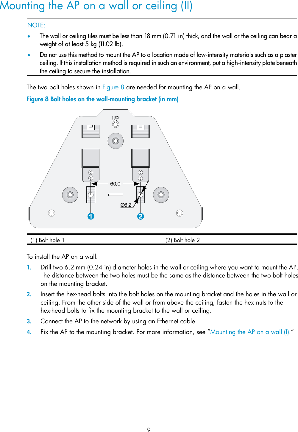  9 Mounting the AP on a wall or ceiling (II)   NOTE: • The wall or ceiling tiles must be less than 18 mm (0.71 in) thick, and the wall or the ceiling can bear aweight of at least 5 kg (11.02 lb). • Do not use this method to mount the AP to a location made of low-intensity materials such as a plasterceiling. If this installation method is required in such an environment, put a high-intensity plate beneaththe ceiling to secure the installation.  The two bolt holes shown in Figure 8 are needed for mounting the AP on a wall. Figure 8 Bolt holes on the wall-mounting bracket (in mm)  (1) Bolt hole 1  (2) Bolt hole 2  To install the AP on a wall: 1. Drill two 6.2 mm (0.24 in) diameter holes in the wall or ceiling where you want to mount the AP. The distance between the two holes must be the same as the distance between the two bolt holes on the mounting bracket. 2. Insert the hex-head bolts into the bolt holes on the mounting bracket and the holes in the wall or ceiling. From the other side of the wall or from above the ceiling, fasten the hex nuts to the hex-head bolts to fix the mounting bracket to the wall or ceiling. 3. Connect the AP to the network by using an Ethernet cable. 4. Fix the AP to the mounting bracket. For more information, see “Mounting the AP on a wall (I).” 