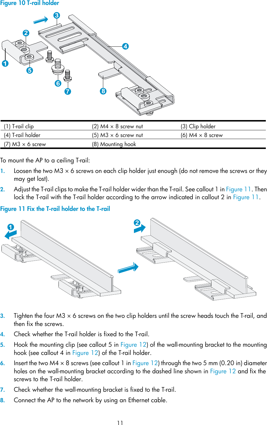  11 Figure 10 T-rail holder  (1) T-rail clip  (2) M4 × 8 screw nut (3) Clip holder (4) T-rail holder  (5) M3 × 6 screw nut (6) M4 × 8 screw (7) M3 × 6 screw  (8) Mounting hook    To mount the AP to a ceiling T-rail: 1. Loosen the two M3 × 6 screws on each clip holder just enough (do not remove the screws or they may get lost). 2. Adjust the T-rail clips to make the T-rail holder wider than the T-rail. See callout 1 in Figure 11. Then lock the T-rail with the T-rail holder according to the arrow indicated in callout 2 in Figure 11. Figure 11 Fix the T-rail holder to the T-rail   3. Tighten the four M3 × 6 screws on the two clip holders until the screw heads touch the T-rail, and then fix the screws. 4. Check whether the T-rail holder is fixed to the T-rail. 5. Hook the mounting clip (see callout 5 in Figure 12) of the wall-mounting bracket to the mounting hook (see callout 4 in Figure 12) of the T-rail holder. 6. Insert the two M4 × 8 screws (see callout 1 in Figure 12) through the two 5 mm (0.20 in) diameter holes on the wall-mounting bracket according to the dashed line shown in Figure 12 and fix the screws to the T-rail holder.  7. Check whether the wall-mounting bracket is fixed to the T-rail. 8. Connect the AP to the network by using an Ethernet cable. 