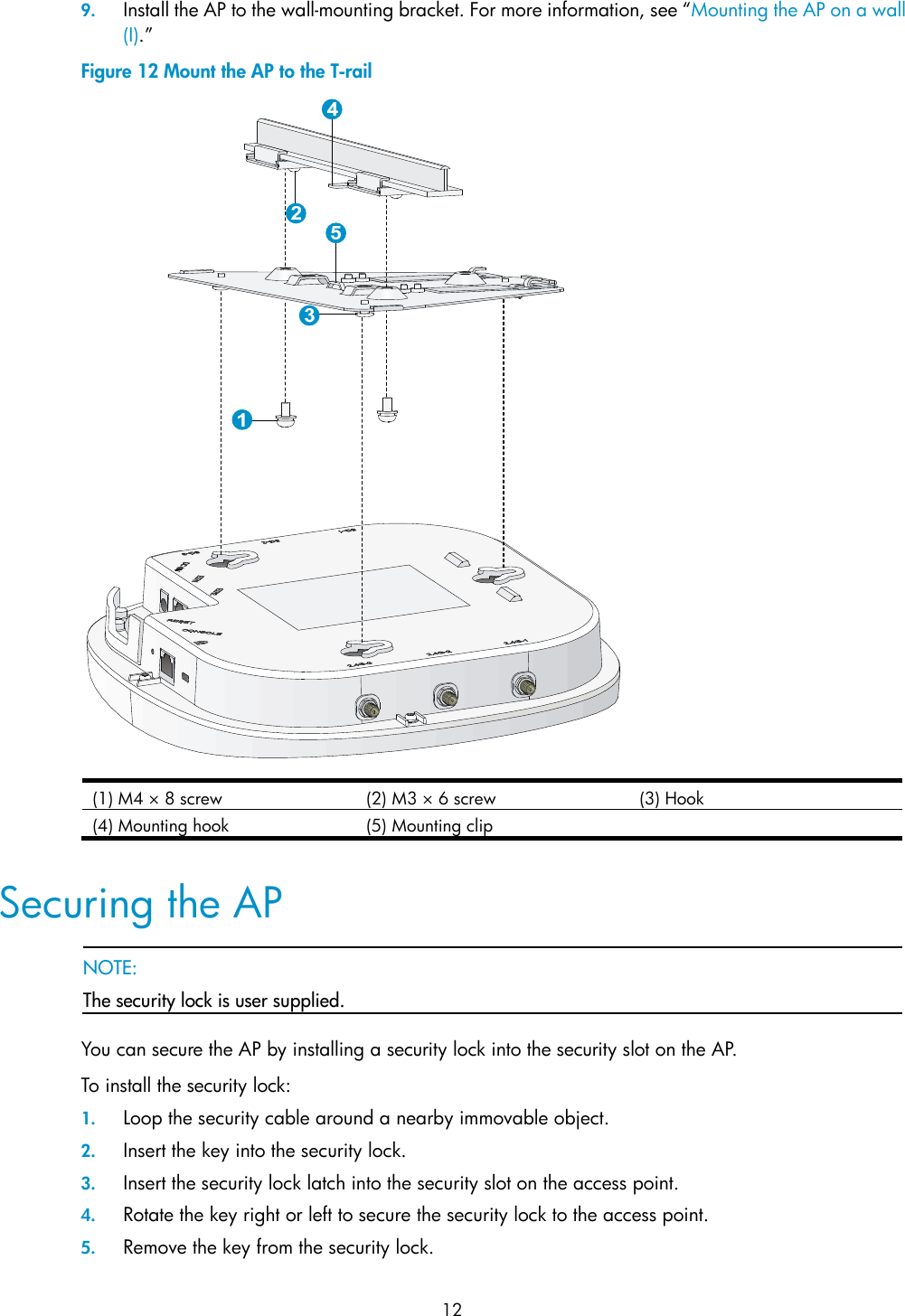 12 9. Install the AP to the wall-mounting bracket. For more information, see “Mounting the AP on a wall (I).” Figure 12 Mount the AP to the T-rail  (1) M4 × 8 screw  (2) M3 × 6 screw  (3) Hook (4) Mounting hook (5) Mounting clip   Securing the AP   NOTE: The security lock is user supplied.  You can secure the AP by installing a security lock into the security slot on the AP. To install the security lock: 1. Loop the security cable around a nearby immovable object. 2. Insert the key into the security lock. 3. Insert the security lock latch into the security slot on the access point. 4. Rotate the key right or left to secure the security lock to the access point. 5. Remove the key from the security lock. 
