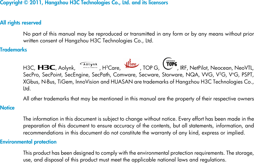  Copyright © 2011, Hangzhou H3C Technologies Co., Ltd. and its licensors  All rights reserved No part of this manual may be reproduced or transmitted in any form or by any means without prior written consent of Hangzhou H3C Technologies Co., Ltd. Trademarks H3C,  , Aolynk,  , H3Care,  , TOP G,  , IRF, NetPilot, Neocean, NeoVTL, SecPro, SecPoint, SecEngine, SecPath, Comware, Secware, Storware, NQA, VVG, V2G, VnG, PSPT, XGbus, N-Bus, TiGem, InnoVision and HUASAN are trademarks of Hangzhou H3C Technologies Co., Ltd. All other trademarks that may be mentioned in this manual are the property of their respective owners Notice The information in this document is subject to change without notice. Every effort has been made in the preparation of this document to ensure accuracy of the contents, but all statements, information, and recommendations in this document do not constitute the warranty of any kind, express or implied. Environmental protection This product has been designed to comply with the environmental protection requirements. The storage, use, and disposal of this product must meet the applicable national laws and regulations.  