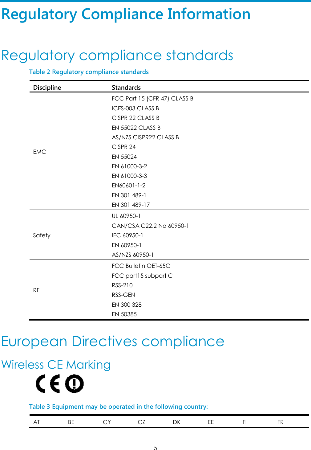 5 Regulatory Compliance Information Regulatory compliance standards Table 2 Regulatory compliance standards Discipline Standards EMC FCC Part 15 (CFR 47) CLASS B ICES-003 CLASS B CISPR 22 CLASS B EN 55022 CLASS B AS/NZS CISPR22 CLASS B CISPR 24 EN 55024 EN 61000-3-2 EN 61000-3-3 EN60601-1-2 EN 301 489-1 EN 301 489-17 Safety UL 60950-1 CAN/CSA C22.2 No 60950-1 IEC 60950-1 EN 60950-1 AS/NZS 60950-1 RF FCC Bulletin OET-65C FCC part15 subpart C RSS-210 RSS-GEN EN 300 328 EN 50385  European Directives compliance Wireless CE Marking  Table 3 Equipment may be operated in the following country: AT BE CY CZ DK EE FI FR 