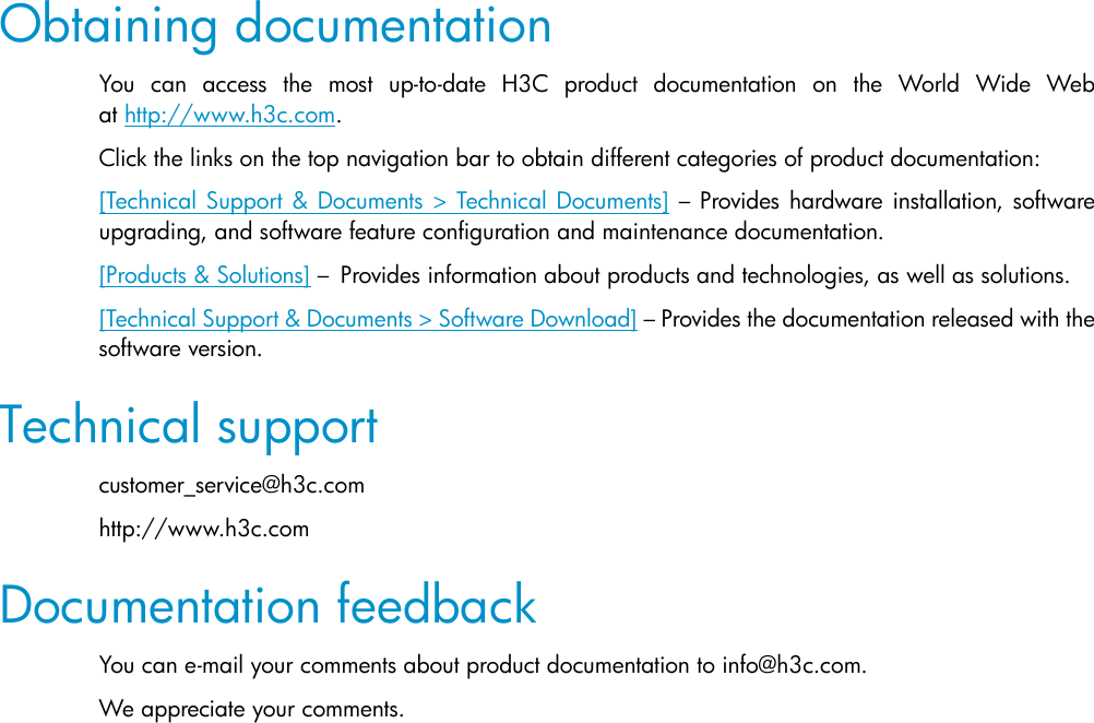 Obtaining documentation You can access the most up-to-date H3C product documentation on the World Wide Web at http://www.h3c.com. Click the links on the top navigation bar to obtain different categories of product documentation: [Technical Support &amp; Documents &gt; Technical Documents] – Provides hardware installation, software upgrading, and software feature configuration and maintenance documentation.  [Products &amp; Solutions] – Provides information about products and technologies, as well as solutions.  [Technical Support &amp; Documents &gt; Software Download] – Provides the documentation released with the software version. Technical support customer_service@h3c.com http://www.h3c.com Documentation feedback You can e-mail your comments about product documentation to info@h3c.com.  We appreciate your comments.  