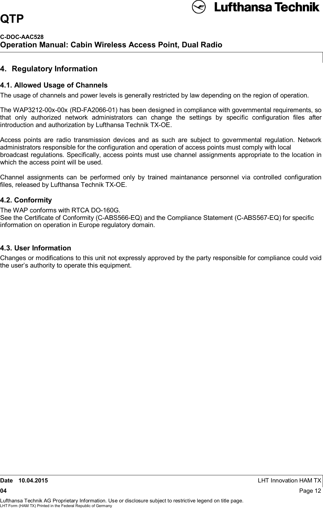 QTPC-DOC-AAC528Operation Manual: Cabin Wireless Access Point, Dual RadioDate 10.04.2015 LHT Innovation HAM TX04 Page 12Lufthansa Technik AG Proprietary Information. Use or disclosure subject to restrictive legend on title page.LHT Form (HAM TX) Printed in the Federal Republic of Germany4.  Regulatory Information4.1. Allowed Usage of ChannelsThe usage of channels and power levels is generally restricted by law depending on the region of operation.The WAP3212-00x-00x (RD-FA2066-01) has been designed in compliance with governmental requirements, sothat only authorized network administrators can change the settings by specific configuration files afterintroduction and authorization by Lufthansa Technik TX-OE.Access points are radio transmission devices and as such are subject to governmental regulation. Networkadministrators responsible for the configuration and operation of access points must comply with localbroadcast regulations. Specifically, access points must use channel assignments appropriate to the location inwhich the access point will be used.Channel assignments can be performed only by trained maintanance personnel via controlled configurationfiles, released by Lufthansa Technik TX-OE.4.2. ConformityThe WAP conforms with RTCA DO-160G.See the Certiﬁcate of Conformity (C-ABS566-EQ) and the Compliance Statement (C-ABS567-EQ) for speciﬁcinformation on operation in Europe regulatory domain.4.3. User InformationChanges or modifications to this unit not expressly approved by the party responsible for compliance could voidthe user’s authority to operate this equipment.