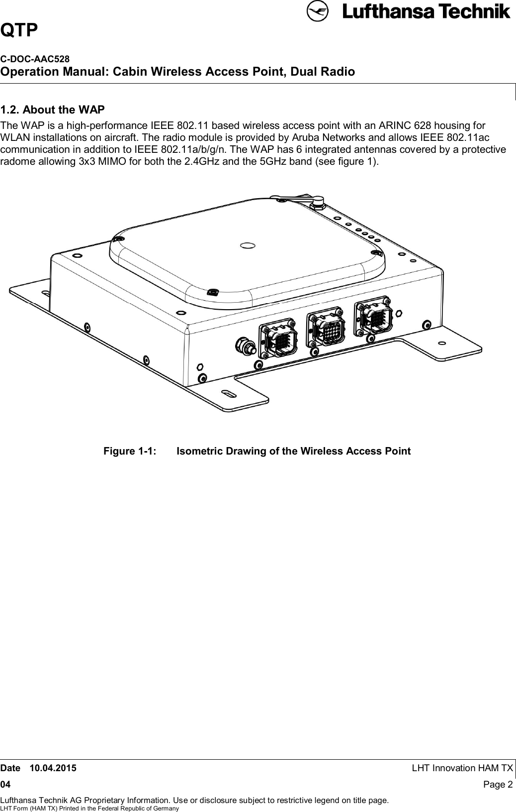 QTPC-DOC-AAC528Operation Manual: Cabin Wireless Access Point, Dual RadioDate 10.04.2015 LHT Innovation HAM TX04 Page 2Lufthansa Technik AG Proprietary Information. Use or disclosure subject to restrictive legend on title page.LHT Form (HAM TX) Printed in the Federal Republic of Germany1.2. About the WAPThe WAP is a high-performance IEEE 802.11 based wireless access point with an ARINC 628 housing forWLAN installations on aircraft. The radio module is provided by Aruba Networks and allows IEEE 802.11accommunication in addition to IEEE 802.11a/b/g/n. The WAP has 6 integrated antennas covered by a protectiveradome allowing 3x3 MIMO for both the 2.4GHz and the 5GHz band (see ﬁgure 1).Figure 1-1:  Isometric Drawing of the Wireless Access Point