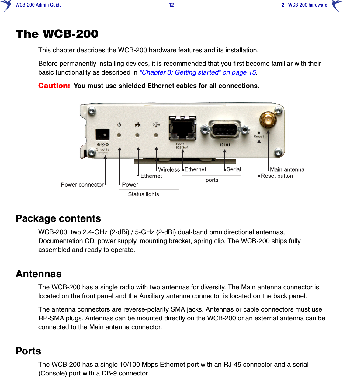 WCB-200 Admin Guide 12 2   WCB-200 hardwareThe WCB-200This chapter describes the WCB-200 hardware features and its installation.Before permanently installing devices, it is recommended that you first become familiar with their basic functionality as described in “Chapter 3: Getting started” on page 15.Caution: You must use shielded Ethernet cables for all connections.Package contentsWCB-200, two 2.4-GHz (2-dBi) / 5-GHz (2-dBi) dual-band omnidirectional antennas, Documentation CD, power supply, mounting bracket, spring clip. The WCB-200 ships fully assembled and ready to operate.AntennasThe WCB-200 has a single radio with two antennas for diversity. The Main antenna connector is located on the front panel and the Auxiliary antenna connector is located on the back panel.The antenna connectors are reverse-polarity SMA jacks. Antennas or cable connectors must use RP-SMA plugs. Antennas can be mounted directly on the WCB-200 or an external antenna can be connected to the Main antenna connector.PortsThe WCB-200 has a single 10/100 Mbps Ethernet port with an RJ-45 connector and a serial (Console) port with a DB-9 connector. 