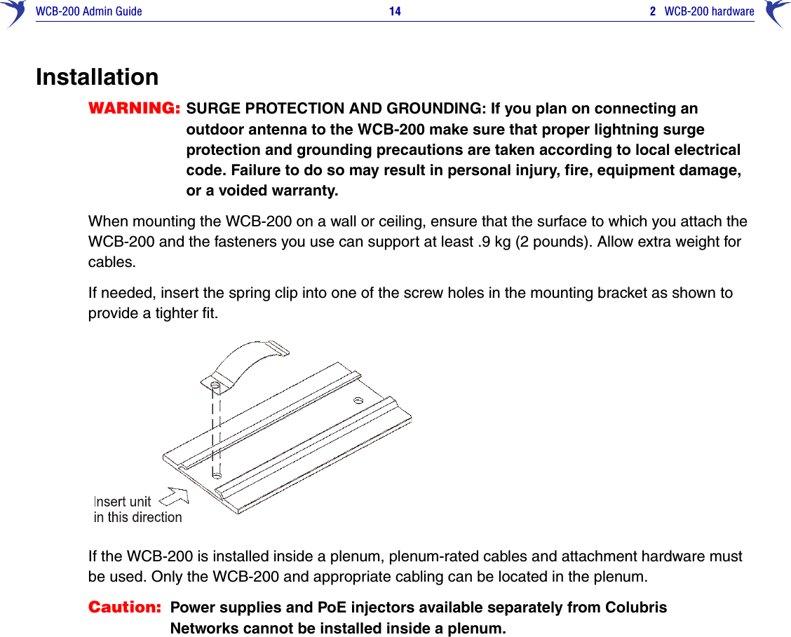 WCB-200 Admin Guide 14 2   WCB-200 hardwareInstallationWARNING: SURGE PROTECTION AND GROUNDING: If you plan on connecting an outdoor antenna to the WCB-200 make sure that proper lightning surge protection and grounding precautions are taken according to local electrical code. Failure to do so may result in personal injury, fire, equipment damage, or a voided warranty.When mounting the WCB-200 on a wall or ceiling, ensure that the surface to which you attach the WCB-200 and the fasteners you use can support at least .9 kg (2 pounds). Allow extra weight for cables. If needed, insert the spring clip into one of the screw holes in the mounting bracket as shown to provide a tighter fit.If the WCB-200 is installed inside a plenum, plenum-rated cables and attachment hardware must be used. Only the WCB-200 and appropriate cabling can be located in the plenum. Caution: Power supplies and PoE injectors available separately from Colubris Networks cannot be installed inside a plenum.