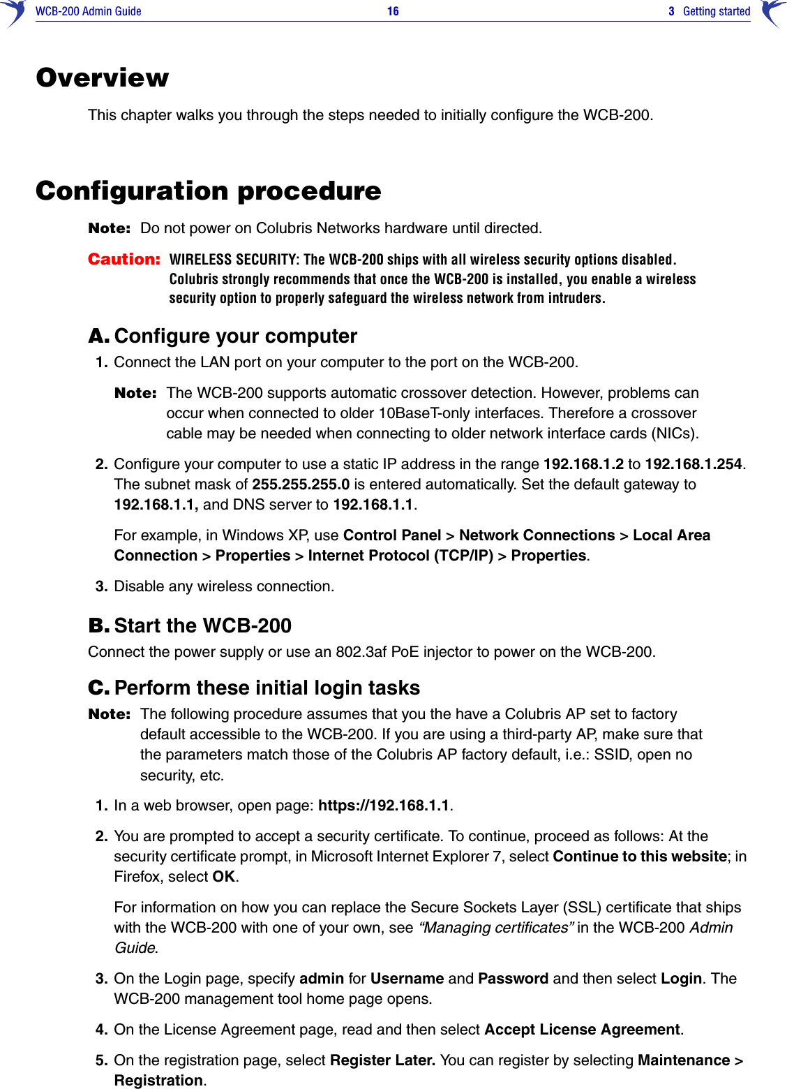 WCB-200 Admin Guide 16 3   Getting startedOverviewThis chapter walks you through the steps needed to initially configure the WCB-200.Configuration procedureNote: Do not power on Colubris Networks hardware until directed.Caution: WIRELESS SECURITY: The WCB-200 ships with all wireless security options disabled. Colubris strongly recommends that once the WCB-200 is installed, you enable a wireless security option to properly safeguard the wireless network from intruders.A. Configure your computer1. Connect the LAN port on your computer to the port on the WCB-200.Note: The WCB-200 supports automatic crossover detection. However, problems can occur when connected to older 10BaseT-only interfaces. Therefore a crossover cable may be needed when connecting to older network interface cards (NICs).2. Configure your computer to use a static IP address in the range 192.168.1.2 to 192.168.1.254. The subnet mask of 255.255.255.0 is entered automatically. Set the default gateway to 192.168.1.1, and DNS server to 192.168.1.1.For example, in Windows XP, use Control Panel &gt; Network Connections &gt; Local Area Connection &gt; Properties &gt; Internet Protocol (TCP/IP) &gt; Properties.3. Disable any wireless connection.B. Start the WCB-200Connect the power supply or use an 802.3af PoE injector to power on the WCB-200. C. Perform these initial login tasksNote: The following procedure assumes that you the have a Colubris AP set to factory default accessible to the WCB-200. If you are using a third-party AP, make sure that the parameters match those of the Colubris AP factory default, i.e.: SSID, open no security, etc.1. In a web browser, open page: https://192.168.1.1.2. You are prompted to accept a security certificate. To continue, proceed as follows: At the security certificate prompt, in Microsoft Internet Explorer 7, select Continue to this website; in Firefox, select OK. For information on how you can replace the Secure Sockets Layer (SSL) certificate that ships with the WCB-200 with one of your own, see “Managing certificates” in the WCB-200 Admin Guide. 3. On the Login page, specify admin for Username and Password and then select Login. The WCB-200 management tool home page opens. 4. On the License Agreement page, read and then select Accept License Agreement.5. On the registration page, select Register Later. You can register by selecting Maintenance &gt; Registration.