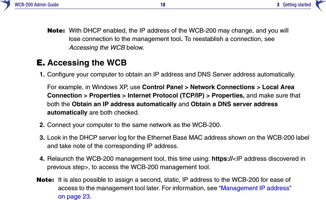 WCB-200 Admin Guide 18 3   Getting startedNote: With DHCP enabled, the IP address of the WCB-200 may change, and you will lose connection to the management tool. To reestablish a connection, seeAccessing the WCB below.E. Accessing the WCB1. Configure your computer to obtain an IP address and DNS Server address automatically.For example, in Windows XP, use Control Panel &gt; Network Connections &gt; Local Area Connection &gt; Properties &gt; Internet Protocol (TCP/IP) &gt; Properties, and make sure that both the Obtain an IP address automatically and Obtain a DNS server address automatically are both checked.2. Connect your computer to the same network as the WCB-200.3. Look in the DHCP server log for the Ethernet Base MAC address shown on the WCB-200 label and take note of the corresponding IP address. 4. Relaunch the WCB-200 management tool, this time using: https://&lt;IP address discovered in previous step&gt;, to access the WCB-200 management tool.Note: It is also possible to assign a second, static, IP address to the WCB-200 for ease of access to the management tool later. For information, see “Management IP address” on page 23.
