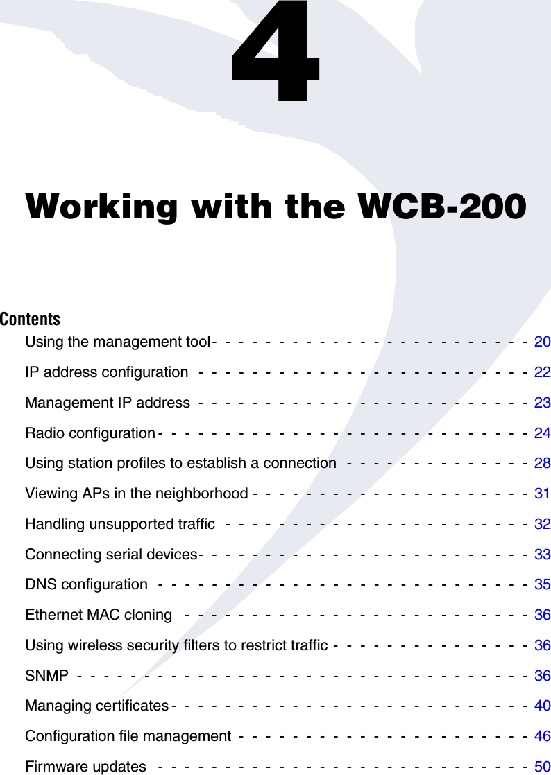 Chapter 4: Working with the WCB-2004Working with the WCB-200ContentsUsing the management tool-  -  -  -  -  -  -  -  -  -  -  -  -  -  -  -  -  -  -  -  -  -  -  -  20IP address configuration  -  -  -  -  -  -  -  -  -  -  -  -  -  -  -  -  -  -  -  -  -  -  -  -  -  22Management IP address  -  -  -  -  -  -  -  -  -  -  -  -  -  -  -  -  -  -  -  -  -  -  -  -  -  23Radio configuration -  -  -  -  -  -  -  -  -  -  -  -  -  -  -  -  -  -  -  -  -  -  -  -  -  -  -  -  24Using station profiles to establish a connection  -  -  -  -  -  -  -  -  -  -  -  -  -  -  28Viewing APs in the neighborhood -  -  -  -  -  -  -  -  -  -  -  -  -  -  -  -  -  -  -  -  -  31Handling unsupported traffic  -  -  -  -  -  -  -  -  -  -  -  -  -  -  -  -  -  -  -  -  -  -  -  32Connecting serial devices-  -  -  -  -  -  -  -  -  -  -  -  -  -  -  -  -  -  -  -  -  -  -  -  -  33DNS configuration  -  -  -  -  -  -  -  -  -  -  -  -  -  -  -  -  -  -  -  -  -  -  -  -  -  -  -  -  35Ethernet MAC cloning   -  -  -  -  -  -  -  -  -  -  -  -  -  -  -  -  -  -  -  -  -  -  -  -  -  -  36Using wireless security filters to restrict traffic -  -  -  -  -  -  -  -  -  -  -  -  -  -  -  36SNMP  -  -  -  -  -  -  -  -  -  -  -  -  -  -  -  -  -  -  -  -  -  -  -  -  -  -  -  -  -  -  -  -  -  -  36Managing certificates -  -  -  -  -  -  -  -  -  -  -  -  -  -  -  -  -  -  -  -  -  -  -  -  -  -  -  40Configuration file management  -  -  -  -  -  -  -  -  -  -  -  -  -  -  -  -  -  -  -  -  -  -  46Firmware updates   -  -  -  -  -  -  -  -  -  -  -  -  -  -  -  -  -  -  -  -  -  -  -  -  -  -  -  -  50