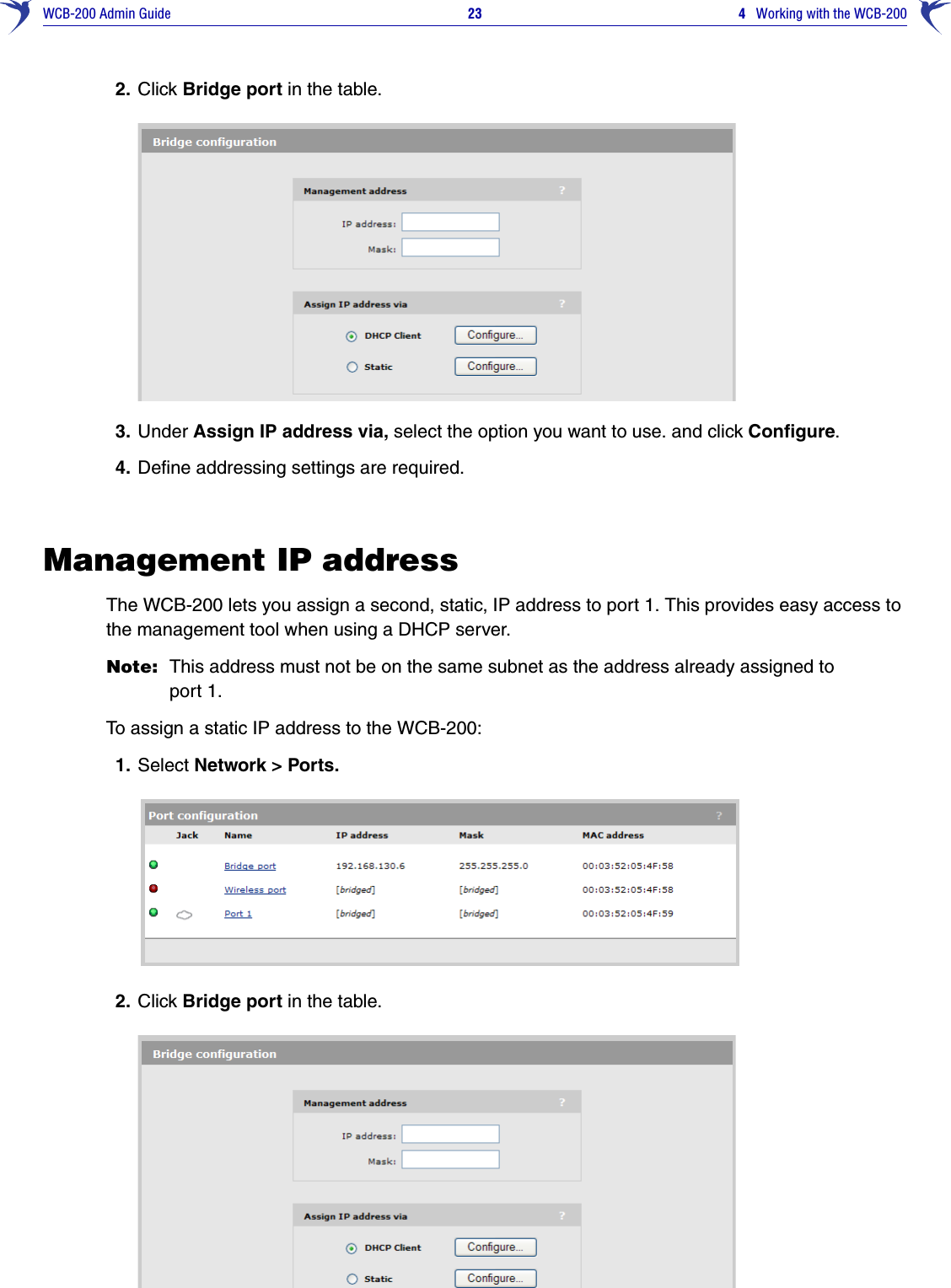 WCB-200 Admin Guide 23 4   Working with the WCB-2002. Click Bridge port in the table.3. Under Assign IP address via, select the option you want to use. and click Configure.4. Define addressing settings are required.Management IP addressThe WCB-200 lets you assign a second, static, IP address to port 1. This provides easy access to the management tool when using a DHCP server.Note: This address must not be on the same subnet as the address already assigned to port 1. To assign a static IP address to the WCB-200:1. Select Network &gt; Ports.2. Click Bridge port in the table.