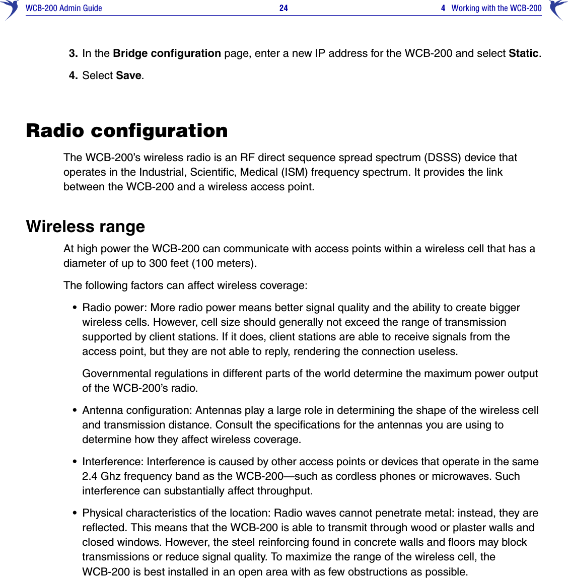 WCB-200 Admin Guide 24  4   Working with the WCB-2003. In the Bridge configuration page, enter a new IP address for the WCB-200 and select Static.4. Select Save.Radio configurationThe WCB-200’s wireless radio is an RF direct sequence spread spectrum (DSSS) device that operates in the Industrial, Scientific, Medical (ISM) frequency spectrum. It provides the link between the WCB-200 and a wireless access point.Wireless rangeAt high power the WCB-200 can communicate with access points within a wireless cell that has a diameter of up to 300 feet (100 meters).The following factors can affect wireless coverage:•Radio power: More radio power means better signal quality and the ability to create bigger wireless cells. However, cell size should generally not exceed the range of transmission supported by client stations. If it does, client stations are able to receive signals from the access point, but they are not able to reply, rendering the connection useless.Governmental regulations in different parts of the world determine the maximum power output of the WCB-200’s radio. •Antenna configuration: Antennas play a large role in determining the shape of the wireless cell and transmission distance. Consult the specifications for the antennas you are using to determine how they affect wireless coverage.•Interference: Interference is caused by other access points or devices that operate in the same 2.4 Ghz frequency band as the WCB-200—such as cordless phones or microwaves. Such interference can substantially affect throughput. •Physical characteristics of the location: Radio waves cannot penetrate metal: instead, they are reflected. This means that the WCB-200 is able to transmit through wood or plaster walls and closed windows. However, the steel reinforcing found in concrete walls and floors may block transmissions or reduce signal quality. To maximize the range of the wireless cell, the WCB-200 is best installed in an open area with as few obstructions as possible. 