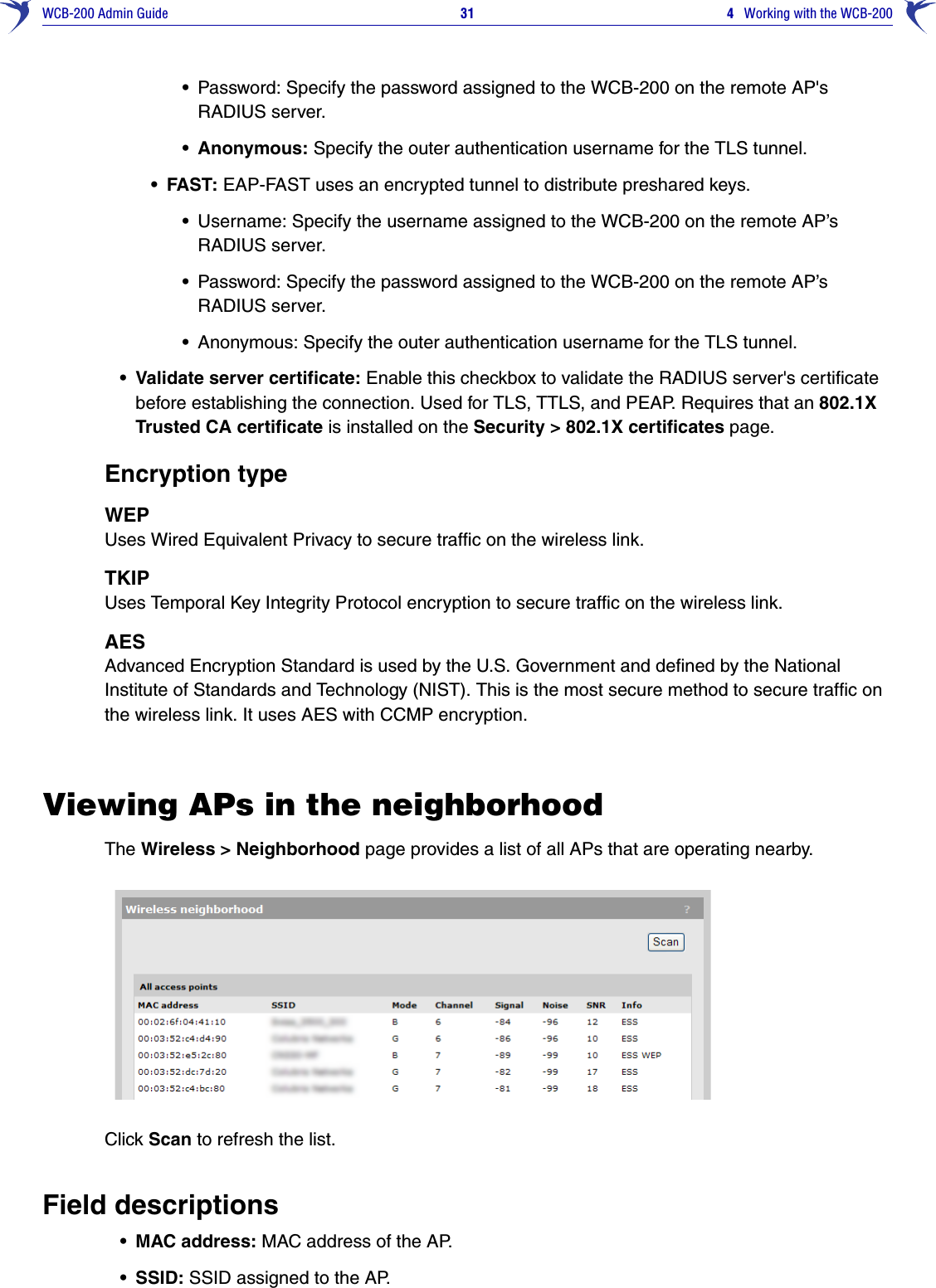 WCB-200 Admin Guide 31 4   Working with the WCB-200•Password: Specify the password assigned to the WCB-200 on the remote AP&apos;s RADIUS server. • Anonymous: Specify the outer authentication username for the TLS tunnel. •FAST: EAP-FAST uses an encrypted tunnel to distribute preshared keys. •Username: Specify the username assigned to the WCB-200 on the remote AP’s RADIUS server.•Password: Specify the password assigned to the WCB-200 on the remote AP’s RADIUS server.•Anonymous: Specify the outer authentication username for the TLS tunnel.• Validate server certificate: Enable this checkbox to validate the RADIUS server&apos;s certificate before establishing the connection. Used for TLS, TTLS, and PEAP. Requires that an 802.1X Trusted CA certificate is installed on the Security &gt; 802.1X certificates page. Encryption typeWEP Uses Wired Equivalent Privacy to secure traffic on the wireless link. TKIP Uses Temporal Key Integrity Protocol encryption to secure traffic on the wireless link. AES Advanced Encryption Standard is used by the U.S. Government and defined by the National Institute of Standards and Technology (NIST). This is the most secure method to secure traffic on the wireless link. It uses AES with CCMP encryption. Viewing APs in the neighborhoodThe Wireless &gt; Neighborhood page provides a list of all APs that are operating nearby. Click Scan to refresh the list.Field descriptions• MAC address: MAC address of the AP.•SSID: SSID assigned to the AP.