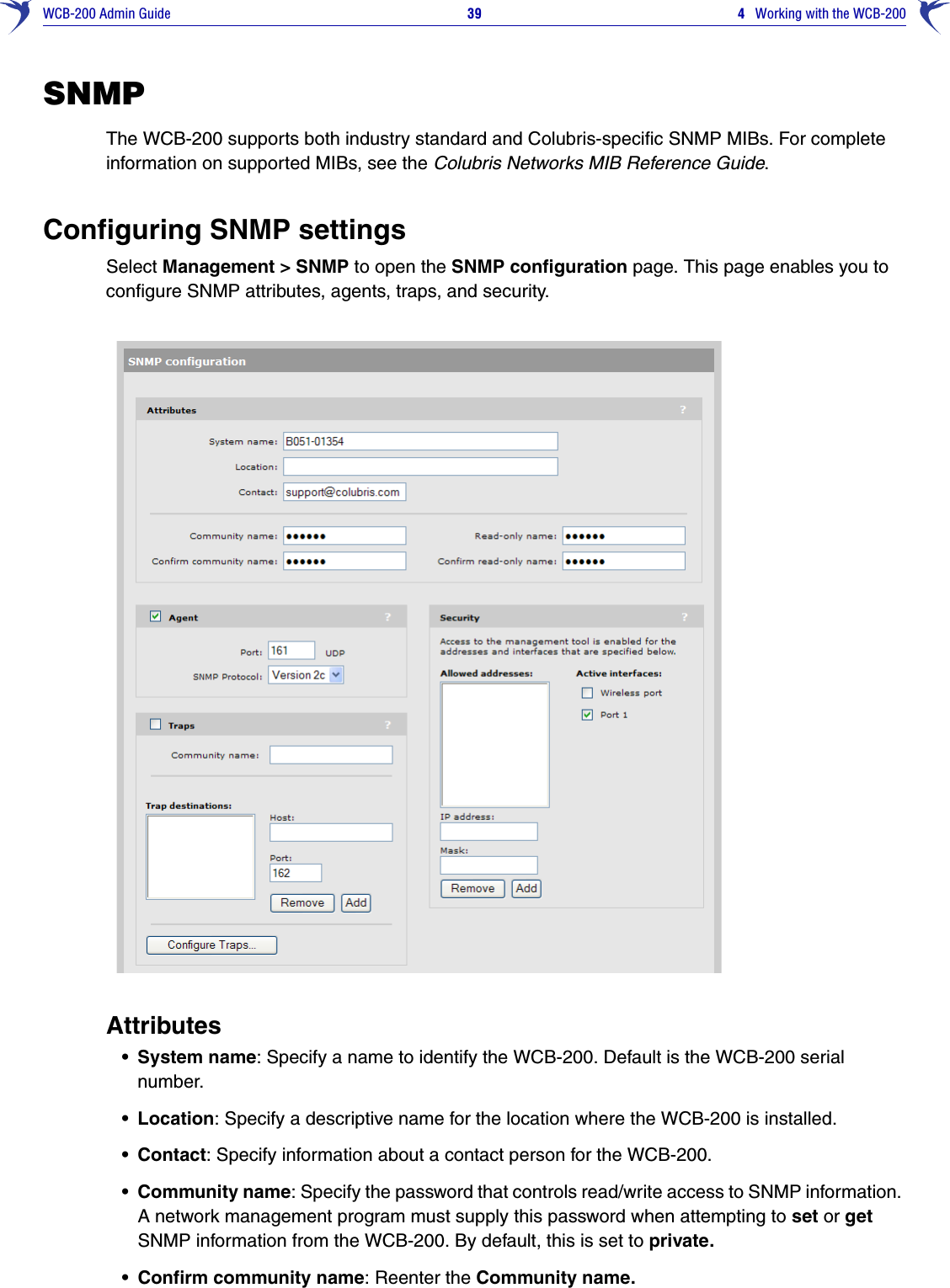 WCB-200 Admin Guide 39 4   Working with the WCB-200SNMPThe WCB-200 supports both industry standard and Colubris-specific SNMP MIBs. For complete information on supported MIBs, see the Colubris Networks MIB Reference Guide.Configuring SNMP settingsSelect Management &gt; SNMP to open the SNMP configuration page. This page enables you to configure SNMP attributes, agents, traps, and security.Attributes• System name: Specify a name to identify the WCB-200. Default is the WCB-200 serial number.• Location: Specify a descriptive name for the location where the WCB-200 is installed.• Contact: Specify information about a contact person for the WCB-200.• Community name: Specify the password that controls read/write access to SNMP information. A network management program must supply this password when attempting to set or get SNMP information from the WCB-200. By default, this is set to private.• Confirm community name: Reenter the Community name.
