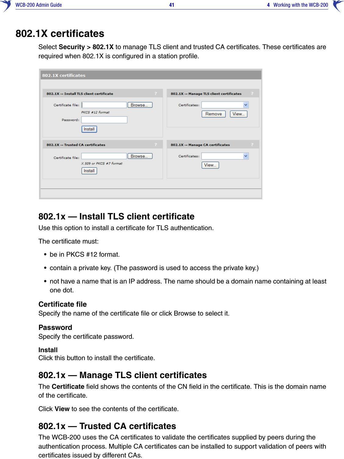 WCB-200 Admin Guide 41 4   Working with the WCB-200802.1X certificatesSelect Security &gt; 802.1X to manage TLS client and trusted CA certificates. These certificates are required when 802.1X is configured in a station profile.802.1x — Install TLS client certificateUse this option to install a certificate for TLS authentication.The certificate must:•be in PKCS #12 format. •contain a private key. (The password is used to access the private key.)•not have a name that is an IP address. The name should be a domain name containing at least one dot. Certificate fileSpecify the name of the certificate file or click Browse to select it.PasswordSpecify the certificate password.InstallClick this button to install the certificate.802.1x — Manage TLS client certificatesThe Certificate field shows the contents of the CN field in the certificate. This is the domain name of the certificate.Click View to see the contents of the certificate.802.1x — Trusted CA certificatesThe WCB-200 uses the CA certificates to validate the certificates supplied by peers during the authentication process. Multiple CA certificates can be installed to support validation of peers with certificates issued by different CAs.