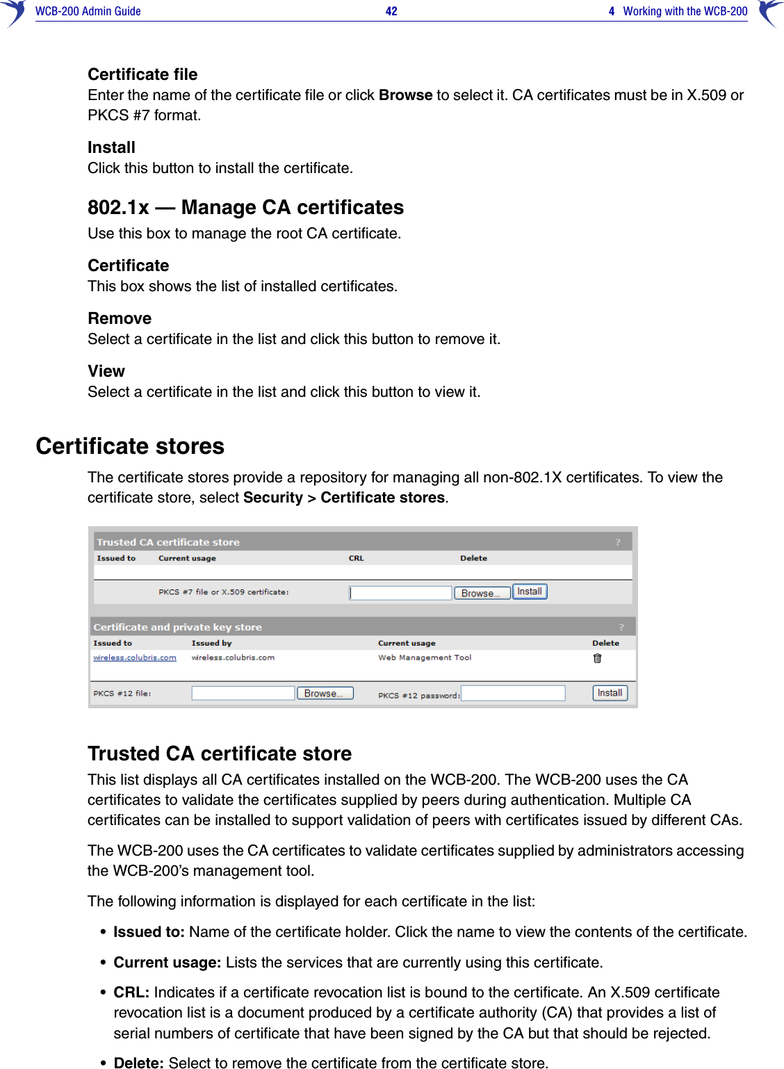 WCB-200 Admin Guide 42  4   Working with the WCB-200Certificate fileEnter the name of the certificate file or click Browse to select it. CA certificates must be in X.509 or PKCS #7 format.InstallClick this button to install the certificate.802.1x — Manage CA certificatesUse this box to manage the root CA certificate.CertificateThis box shows the list of installed certificates.RemoveSelect a certificate in the list and click this button to remove it.ViewSelect a certificate in the list and click this button to view it.Certificate storesThe certificate stores provide a repository for managing all non-802.1X certificates. To view the certificate store, select Security &gt; Certificate stores.Trusted CA certificate storeThis list displays all CA certificates installed on the WCB-200. The WCB-200 uses the CA certificates to validate the certificates supplied by peers during authentication. Multiple CA certificates can be installed to support validation of peers with certificates issued by different CAs.The WCB-200 uses the CA certificates to validate certificates supplied by administrators accessing the WCB-200’s management tool.The following information is displayed for each certificate in the list:• Issued to: Name of the certificate holder. Click the name to view the contents of the certificate.• Current usage: Lists the services that are currently using this certificate.• CRL: Indicates if a certificate revocation list is bound to the certificate. An X.509 certificate revocation list is a document produced by a certificate authority (CA) that provides a list of serial numbers of certificate that have been signed by the CA but that should be rejected.• Delete: Select to remove the certificate from the certificate store.