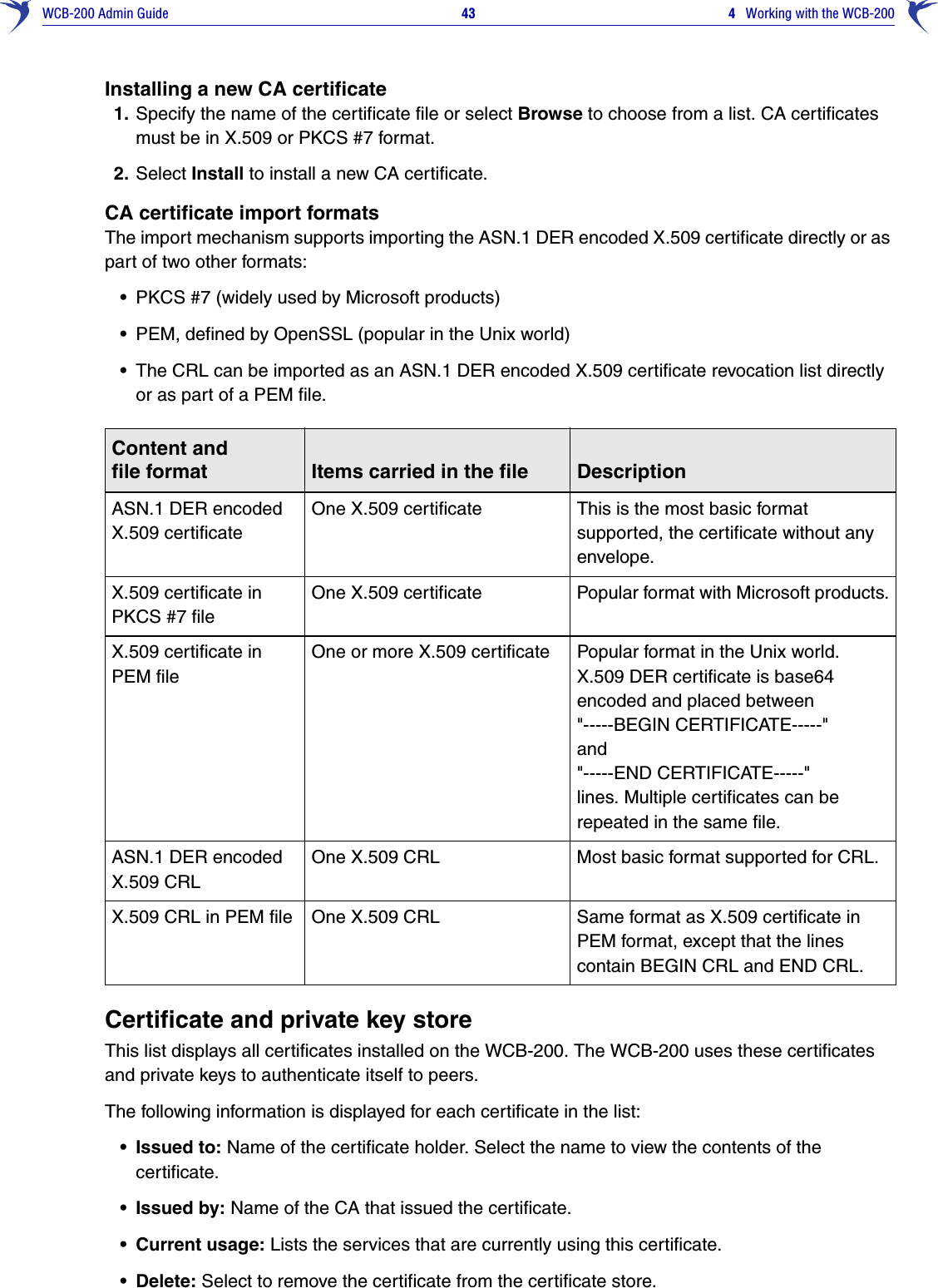 WCB-200 Admin Guide 43 4   Working with the WCB-200Installing a new CA certificate1. Specify the name of the certificate file or select Browse to choose from a list. CA certificates must be in X.509 or PKCS #7 format.2. Select Install to install a new CA certificate.CA certificate import formatsThe import mechanism supports importing the ASN.1 DER encoded X.509 certificate directly or as part of two other formats: •PKCS #7 (widely used by Microsoft products)•PEM, defined by OpenSSL (popular in the Unix world)•The CRL can be imported as an ASN.1 DER encoded X.509 certificate revocation list directly or as part of a PEM file. Certificate and private key storeThis list displays all certificates installed on the WCB-200. The WCB-200 uses these certificates and private keys to authenticate itself to peers.The following information is displayed for each certificate in the list:• Issued to: Name of the certificate holder. Select the name to view the contents of the certificate.• Issued by: Name of the CA that issued the certificate.• Current usage: Lists the services that are currently using this certificate.• Delete: Select to remove the certificate from the certificate store.Content andfile format Items carried in the file DescriptionASN.1 DER encoded X.509 certificateOne X.509 certificate This is the most basic format supported, the certificate without any envelope.X.509 certificate in PKCS #7 fileOne X.509 certificate Popular format with Microsoft products.X.509 certificate in PEM fileOne or more X.509 certificate Popular format in the Unix world. X.509 DER certificate is base64 encoded and placed between&quot;-----BEGIN CERTIFICATE-----&quot; and &quot;-----END CERTIFICATE-----&quot; lines. Multiple certificates can be repeated in the same file.ASN.1 DER encoded X.509 CRLOne X.509 CRL Most basic format supported for CRL.X.509 CRL in PEM file One X.509 CRL Same format as X.509 certificate in PEM format, except that the lines contain BEGIN CRL and END CRL.