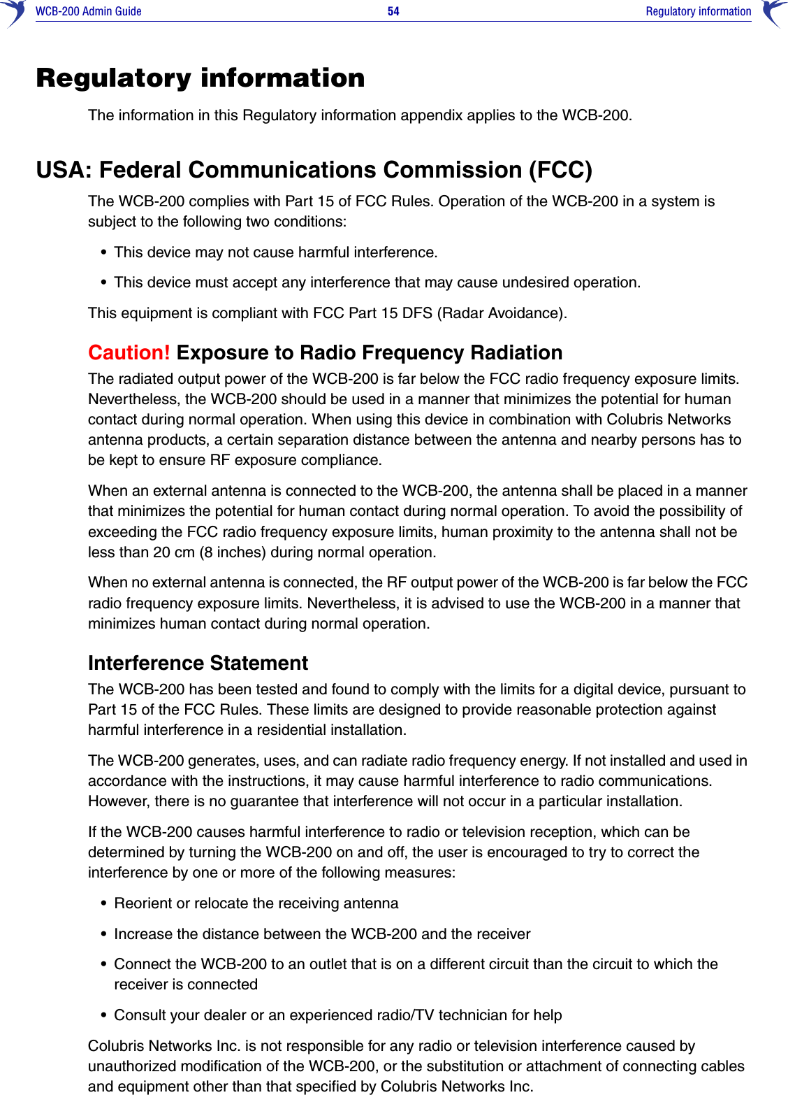 WCB-200 Admin Guide 54     Regulatory informationRegulatory informationThe information in this Regulatory information appendix applies to the WCB-200.USA: Federal Communications Commission (FCC)The WCB-200 complies with Part 15 of FCC Rules. Operation of the WCB-200 in a system is subject to the following two conditions:•This device may not cause harmful interference.•This device must accept any interference that may cause undesired operation.This equipment is compliant with FCC Part 15 DFS (Radar Avoidance).Caution! Exposure to Radio Frequency RadiationThe radiated output power of the WCB-200 is far below the FCC radio frequency exposure limits. Nevertheless, the WCB-200 should be used in a manner that minimizes the potential for human contact during normal operation. When using this device in combination with Colubris Networks antenna products, a certain separation distance between the antenna and nearby persons has to be kept to ensure RF exposure compliance.When an external antenna is connected to the WCB-200, the antenna shall be placed in a manner that minimizes the potential for human contact during normal operation. To avoid the possibility of exceeding the FCC radio frequency exposure limits, human proximity to the antenna shall not be less than 20 cm (8 inches) during normal operation.When no external antenna is connected, the RF output power of the WCB-200 is far below the FCC radio frequency exposure limits. Nevertheless, it is advised to use the WCB-200 in a manner that minimizes human contact during normal operation.Interference StatementThe WCB-200 has been tested and found to comply with the limits for a digital device, pursuant to Part 15 of the FCC Rules. These limits are designed to provide reasonable protection against harmful interference in a residential installation.The WCB-200 generates, uses, and can radiate radio frequency energy. If not installed and used in accordance with the instructions, it may cause harmful interference to radio communications. However, there is no guarantee that interference will not occur in a particular installation.If the WCB-200 causes harmful interference to radio or television reception, which can be determined by turning the WCB-200 on and off, the user is encouraged to try to correct the interference by one or more of the following measures:•Reorient or relocate the receiving antenna•Increase the distance between the WCB-200 and the receiver•Connect the WCB-200 to an outlet that is on a different circuit than the circuit to which the receiver is connected•Consult your dealer or an experienced radio/TV technician for helpColubris Networks Inc. is not responsible for any radio or television interference caused by unauthorized modification of the WCB-200, or the substitution or attachment of connecting cables and equipment other than that specified by Colubris Networks Inc. 